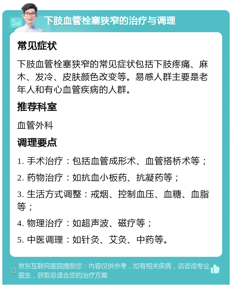 下肢血管栓塞狭窄的治疗与调理 常见症状 下肢血管栓塞狭窄的常见症状包括下肢疼痛、麻木、发冷、皮肤颜色改变等。易感人群主要是老年人和有心血管疾病的人群。 推荐科室 血管外科 调理要点 1. 手术治疗：包括血管成形术、血管搭桥术等； 2. 药物治疗：如抗血小板药、抗凝药等； 3. 生活方式调整：戒烟、控制血压、血糖、血脂等； 4. 物理治疗：如超声波、磁疗等； 5. 中医调理：如针灸、艾灸、中药等。