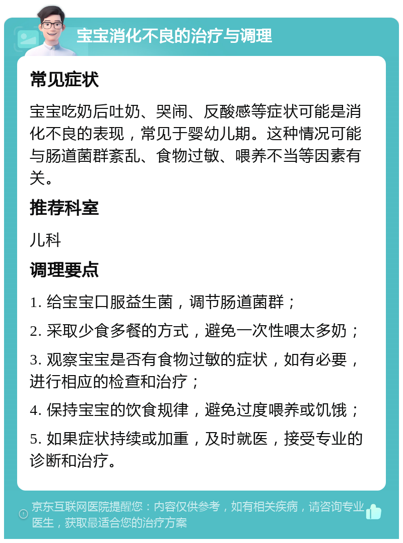 宝宝消化不良的治疗与调理 常见症状 宝宝吃奶后吐奶、哭闹、反酸感等症状可能是消化不良的表现，常见于婴幼儿期。这种情况可能与肠道菌群紊乱、食物过敏、喂养不当等因素有关。 推荐科室 儿科 调理要点 1. 给宝宝口服益生菌，调节肠道菌群； 2. 采取少食多餐的方式，避免一次性喂太多奶； 3. 观察宝宝是否有食物过敏的症状，如有必要，进行相应的检查和治疗； 4. 保持宝宝的饮食规律，避免过度喂养或饥饿； 5. 如果症状持续或加重，及时就医，接受专业的诊断和治疗。