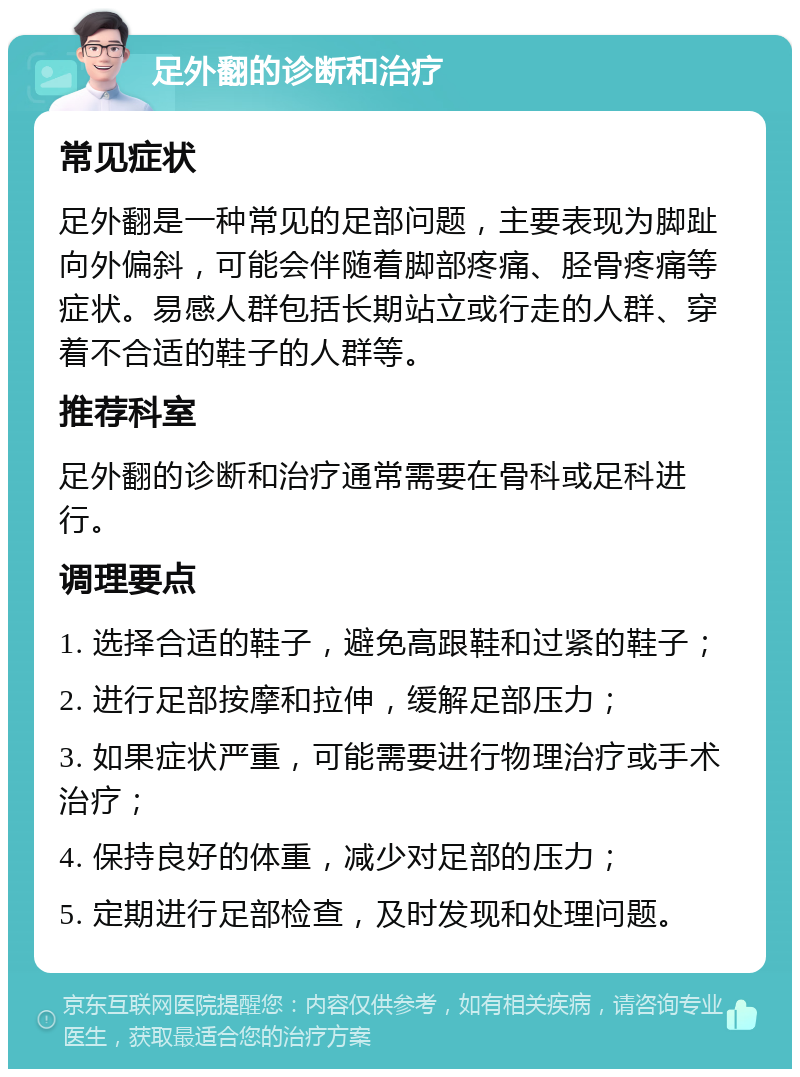 足外翻的诊断和治疗 常见症状 足外翻是一种常见的足部问题，主要表现为脚趾向外偏斜，可能会伴随着脚部疼痛、胫骨疼痛等症状。易感人群包括长期站立或行走的人群、穿着不合适的鞋子的人群等。 推荐科室 足外翻的诊断和治疗通常需要在骨科或足科进行。 调理要点 1. 选择合适的鞋子，避免高跟鞋和过紧的鞋子； 2. 进行足部按摩和拉伸，缓解足部压力； 3. 如果症状严重，可能需要进行物理治疗或手术治疗； 4. 保持良好的体重，减少对足部的压力； 5. 定期进行足部检查，及时发现和处理问题。