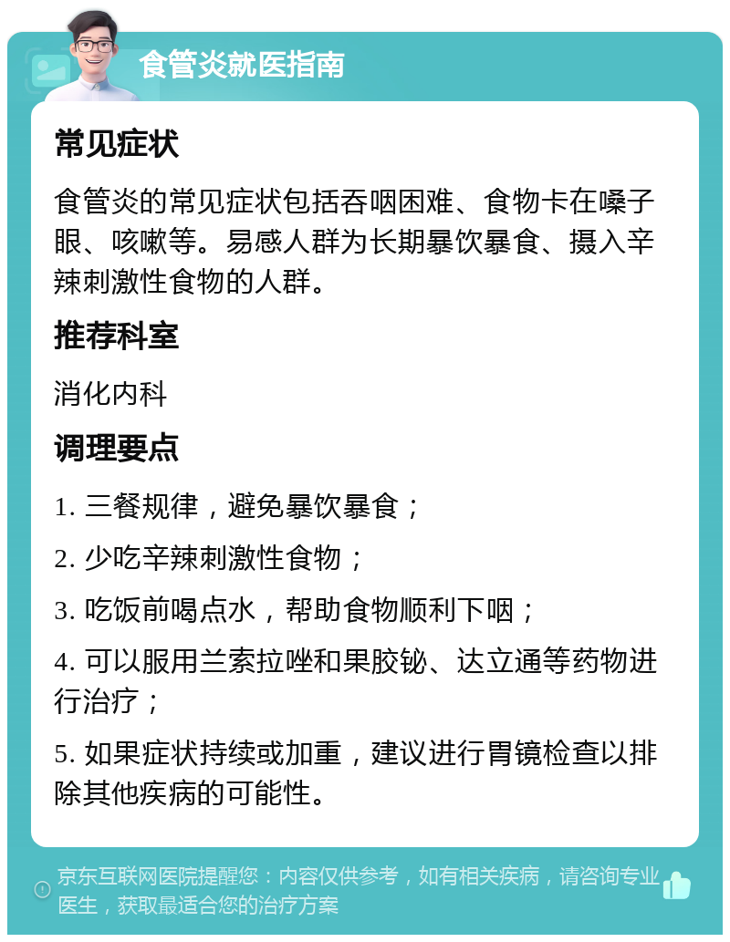 食管炎就医指南 常见症状 食管炎的常见症状包括吞咽困难、食物卡在嗓子眼、咳嗽等。易感人群为长期暴饮暴食、摄入辛辣刺激性食物的人群。 推荐科室 消化内科 调理要点 1. 三餐规律，避免暴饮暴食； 2. 少吃辛辣刺激性食物； 3. 吃饭前喝点水，帮助食物顺利下咽； 4. 可以服用兰索拉唑和果胶铋、达立通等药物进行治疗； 5. 如果症状持续或加重，建议进行胃镜检查以排除其他疾病的可能性。