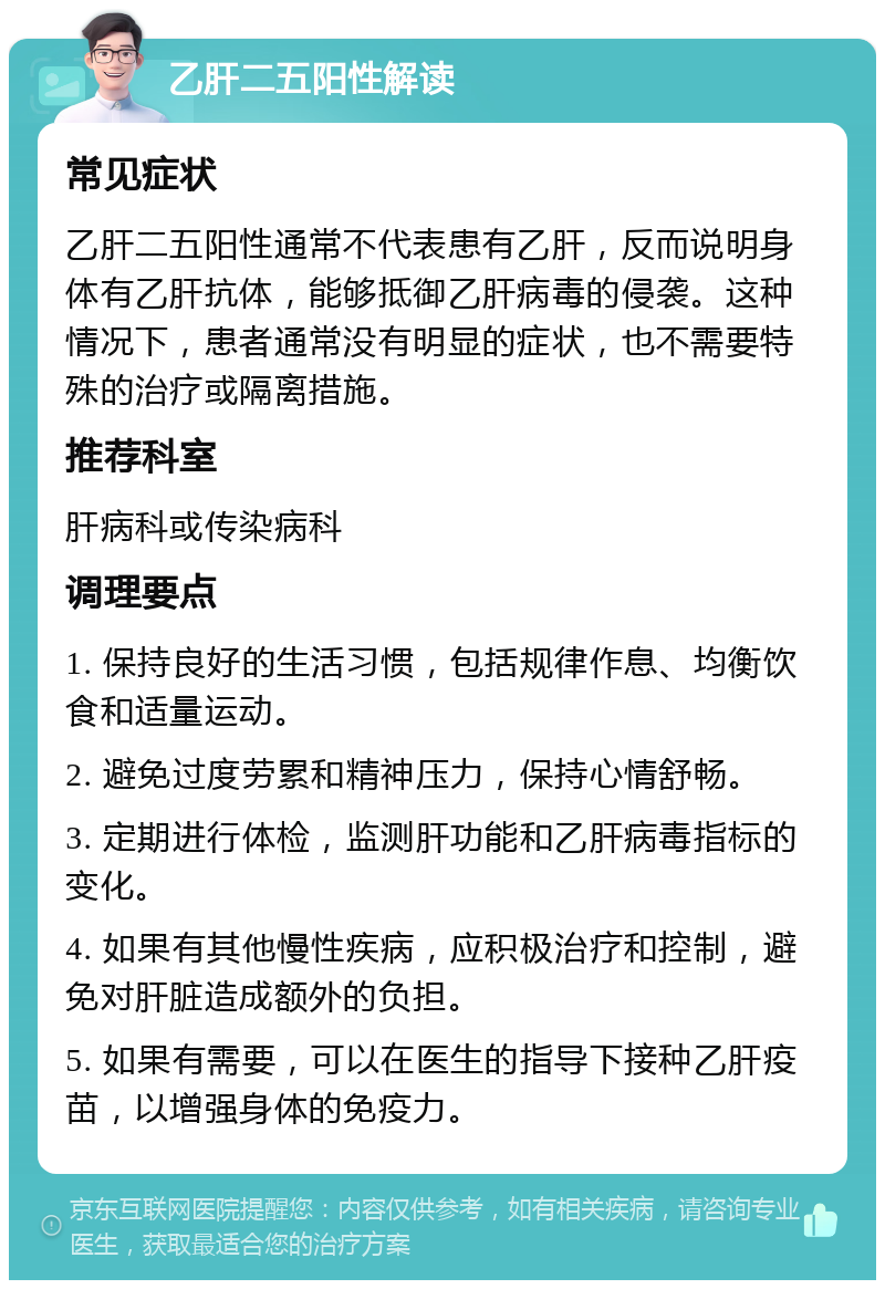 乙肝二五阳性解读 常见症状 乙肝二五阳性通常不代表患有乙肝，反而说明身体有乙肝抗体，能够抵御乙肝病毒的侵袭。这种情况下，患者通常没有明显的症状，也不需要特殊的治疗或隔离措施。 推荐科室 肝病科或传染病科 调理要点 1. 保持良好的生活习惯，包括规律作息、均衡饮食和适量运动。 2. 避免过度劳累和精神压力，保持心情舒畅。 3. 定期进行体检，监测肝功能和乙肝病毒指标的变化。 4. 如果有其他慢性疾病，应积极治疗和控制，避免对肝脏造成额外的负担。 5. 如果有需要，可以在医生的指导下接种乙肝疫苗，以增强身体的免疫力。