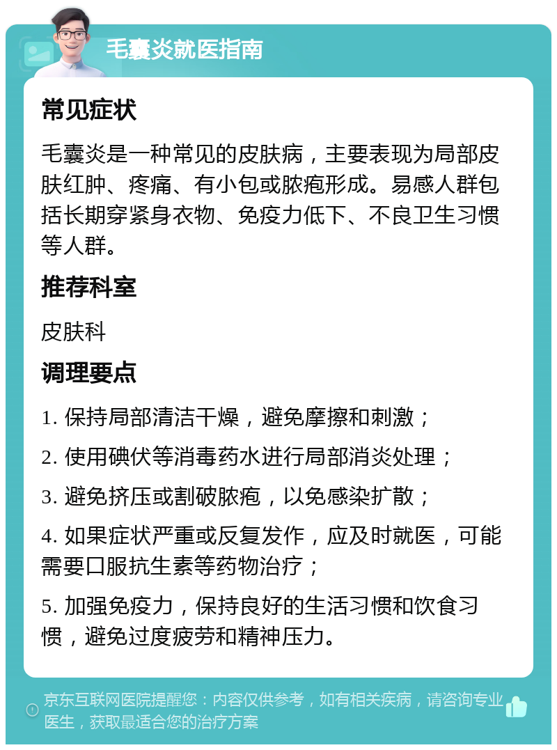 毛囊炎就医指南 常见症状 毛囊炎是一种常见的皮肤病，主要表现为局部皮肤红肿、疼痛、有小包或脓疱形成。易感人群包括长期穿紧身衣物、免疫力低下、不良卫生习惯等人群。 推荐科室 皮肤科 调理要点 1. 保持局部清洁干燥，避免摩擦和刺激； 2. 使用碘伏等消毒药水进行局部消炎处理； 3. 避免挤压或割破脓疱，以免感染扩散； 4. 如果症状严重或反复发作，应及时就医，可能需要口服抗生素等药物治疗； 5. 加强免疫力，保持良好的生活习惯和饮食习惯，避免过度疲劳和精神压力。