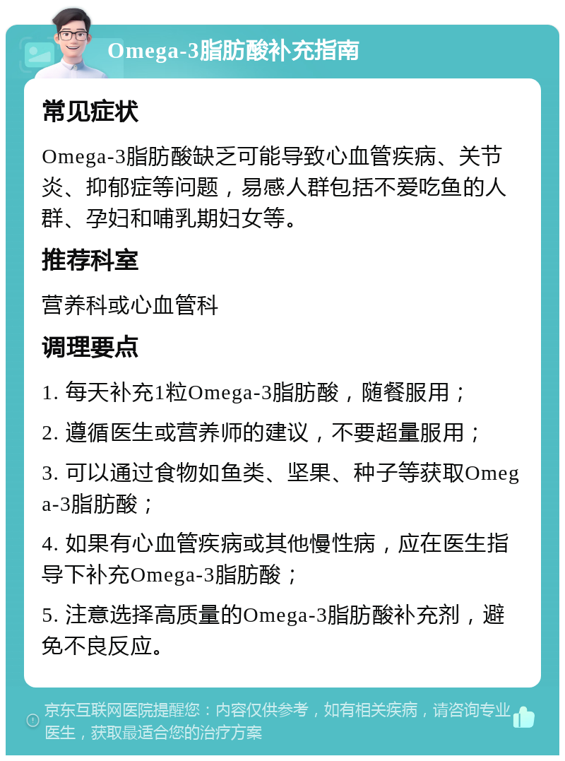 Omega-3脂肪酸补充指南 常见症状 Omega-3脂肪酸缺乏可能导致心血管疾病、关节炎、抑郁症等问题，易感人群包括不爱吃鱼的人群、孕妇和哺乳期妇女等。 推荐科室 营养科或心血管科 调理要点 1. 每天补充1粒Omega-3脂肪酸，随餐服用； 2. 遵循医生或营养师的建议，不要超量服用； 3. 可以通过食物如鱼类、坚果、种子等获取Omega-3脂肪酸； 4. 如果有心血管疾病或其他慢性病，应在医生指导下补充Omega-3脂肪酸； 5. 注意选择高质量的Omega-3脂肪酸补充剂，避免不良反应。