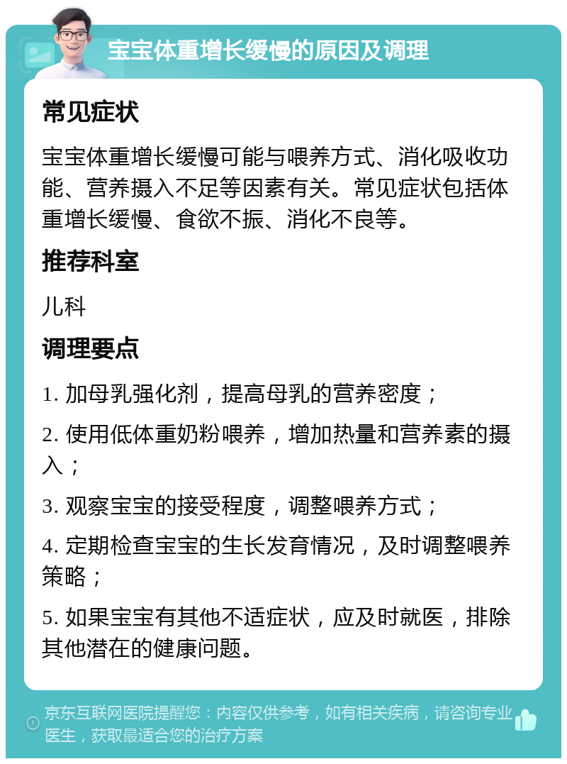 宝宝体重增长缓慢的原因及调理 常见症状 宝宝体重增长缓慢可能与喂养方式、消化吸收功能、营养摄入不足等因素有关。常见症状包括体重增长缓慢、食欲不振、消化不良等。 推荐科室 儿科 调理要点 1. 加母乳强化剂，提高母乳的营养密度； 2. 使用低体重奶粉喂养，增加热量和营养素的摄入； 3. 观察宝宝的接受程度，调整喂养方式； 4. 定期检查宝宝的生长发育情况，及时调整喂养策略； 5. 如果宝宝有其他不适症状，应及时就医，排除其他潜在的健康问题。