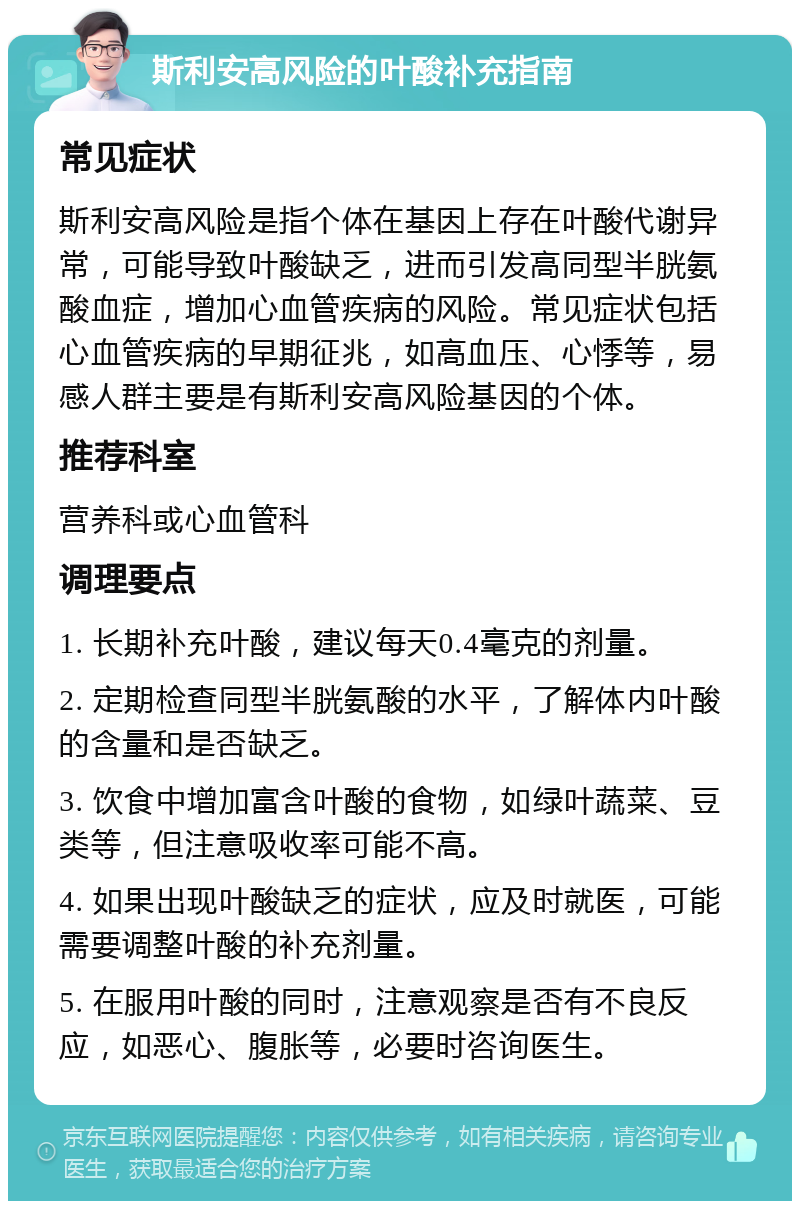 斯利安高风险的叶酸补充指南 常见症状 斯利安高风险是指个体在基因上存在叶酸代谢异常，可能导致叶酸缺乏，进而引发高同型半胱氨酸血症，增加心血管疾病的风险。常见症状包括心血管疾病的早期征兆，如高血压、心悸等，易感人群主要是有斯利安高风险基因的个体。 推荐科室 营养科或心血管科 调理要点 1. 长期补充叶酸，建议每天0.4毫克的剂量。 2. 定期检查同型半胱氨酸的水平，了解体内叶酸的含量和是否缺乏。 3. 饮食中增加富含叶酸的食物，如绿叶蔬菜、豆类等，但注意吸收率可能不高。 4. 如果出现叶酸缺乏的症状，应及时就医，可能需要调整叶酸的补充剂量。 5. 在服用叶酸的同时，注意观察是否有不良反应，如恶心、腹胀等，必要时咨询医生。