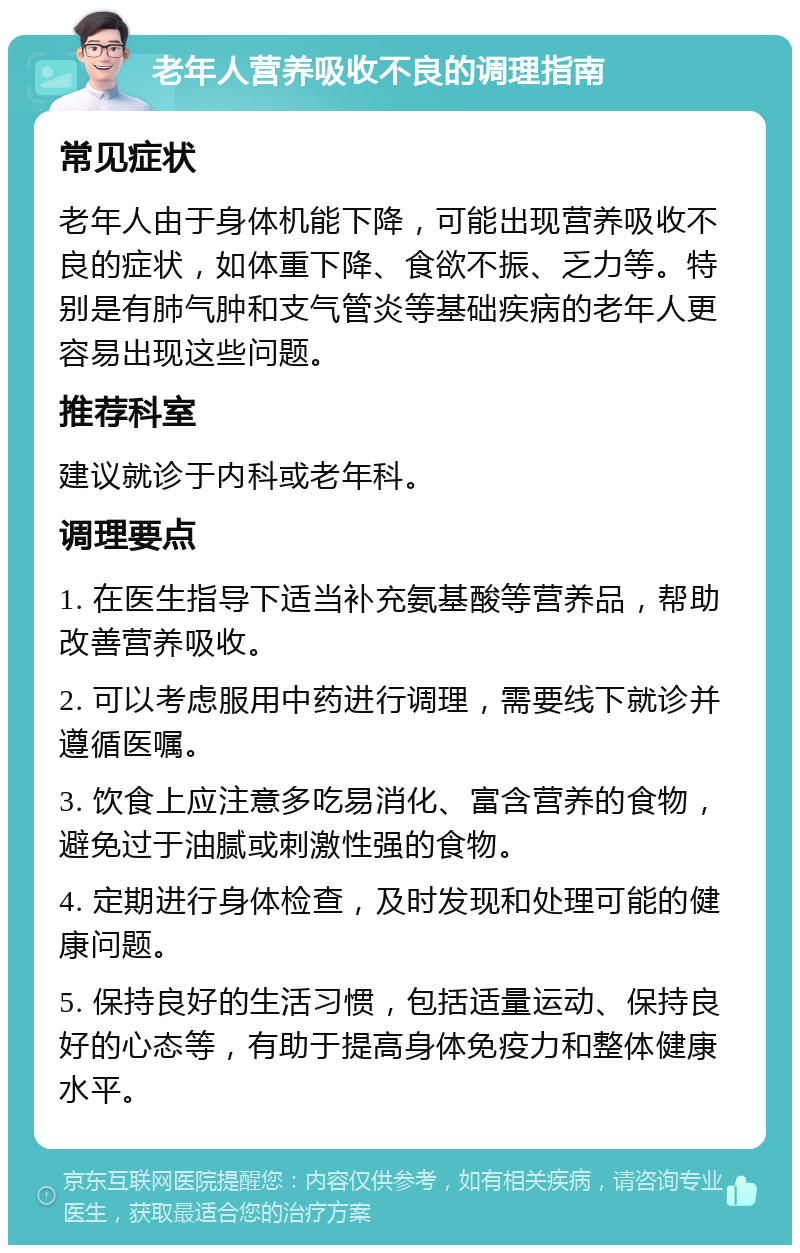 老年人营养吸收不良的调理指南 常见症状 老年人由于身体机能下降，可能出现营养吸收不良的症状，如体重下降、食欲不振、乏力等。特别是有肺气肿和支气管炎等基础疾病的老年人更容易出现这些问题。 推荐科室 建议就诊于内科或老年科。 调理要点 1. 在医生指导下适当补充氨基酸等营养品，帮助改善营养吸收。 2. 可以考虑服用中药进行调理，需要线下就诊并遵循医嘱。 3. 饮食上应注意多吃易消化、富含营养的食物，避免过于油腻或刺激性强的食物。 4. 定期进行身体检查，及时发现和处理可能的健康问题。 5. 保持良好的生活习惯，包括适量运动、保持良好的心态等，有助于提高身体免疫力和整体健康水平。