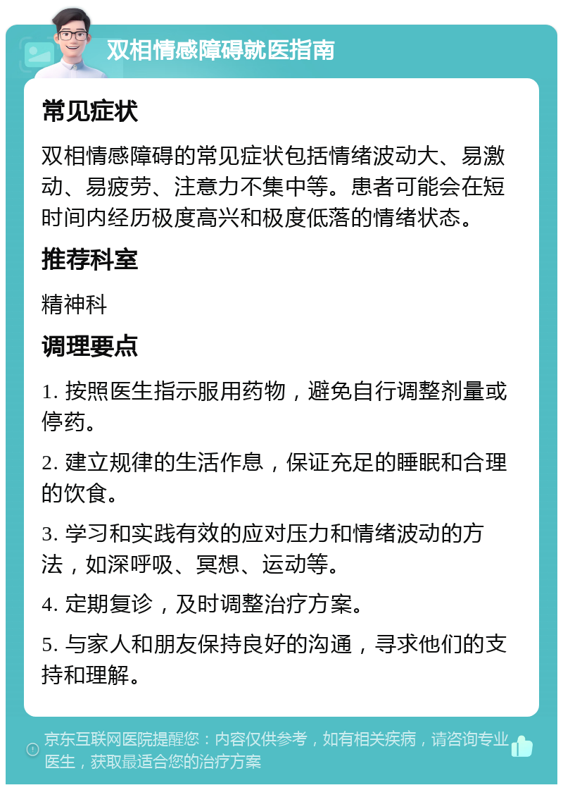 双相情感障碍就医指南 常见症状 双相情感障碍的常见症状包括情绪波动大、易激动、易疲劳、注意力不集中等。患者可能会在短时间内经历极度高兴和极度低落的情绪状态。 推荐科室 精神科 调理要点 1. 按照医生指示服用药物，避免自行调整剂量或停药。 2. 建立规律的生活作息，保证充足的睡眠和合理的饮食。 3. 学习和实践有效的应对压力和情绪波动的方法，如深呼吸、冥想、运动等。 4. 定期复诊，及时调整治疗方案。 5. 与家人和朋友保持良好的沟通，寻求他们的支持和理解。