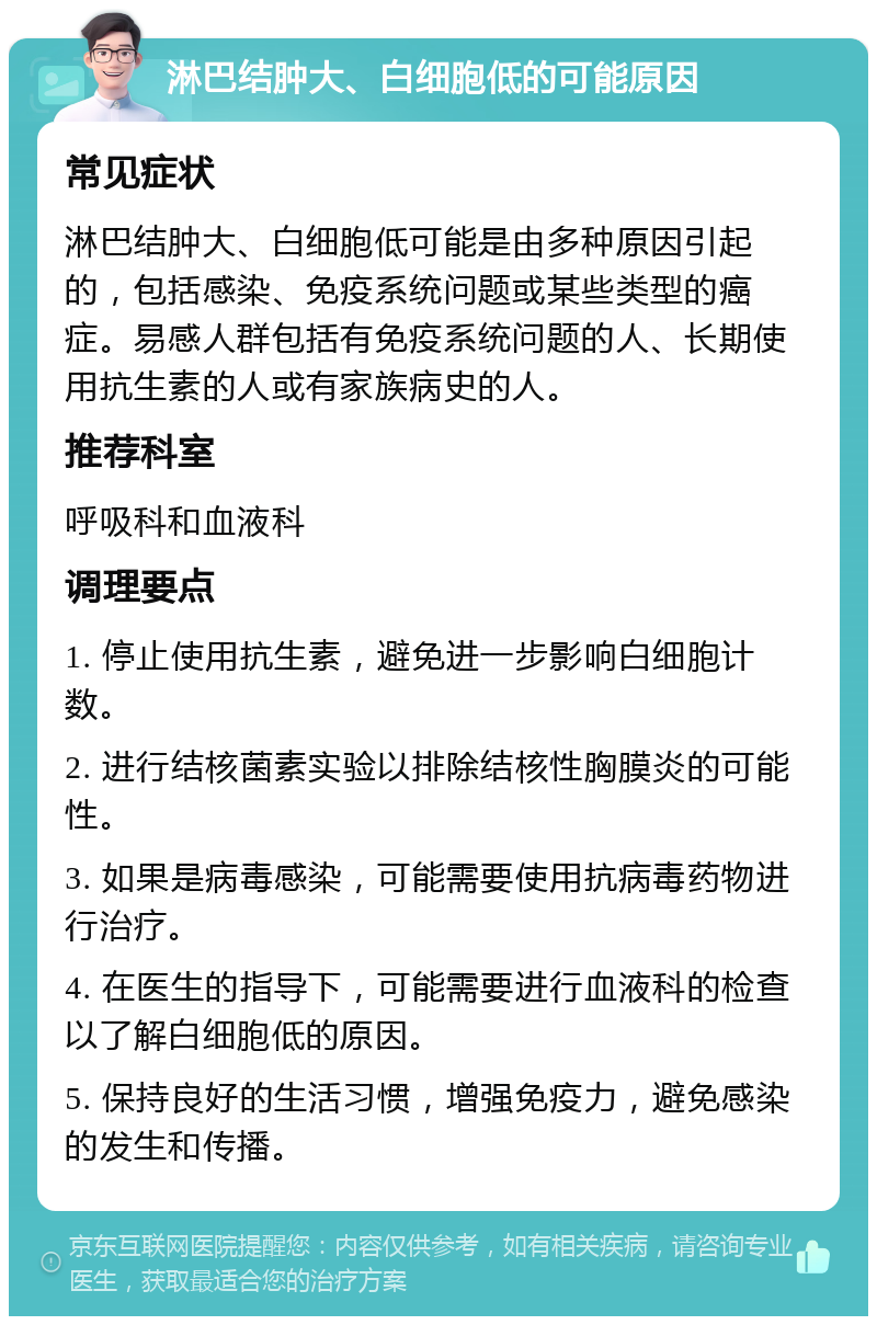 淋巴结肿大、白细胞低的可能原因 常见症状 淋巴结肿大、白细胞低可能是由多种原因引起的，包括感染、免疫系统问题或某些类型的癌症。易感人群包括有免疫系统问题的人、长期使用抗生素的人或有家族病史的人。 推荐科室 呼吸科和血液科 调理要点 1. 停止使用抗生素，避免进一步影响白细胞计数。 2. 进行结核菌素实验以排除结核性胸膜炎的可能性。 3. 如果是病毒感染，可能需要使用抗病毒药物进行治疗。 4. 在医生的指导下，可能需要进行血液科的检查以了解白细胞低的原因。 5. 保持良好的生活习惯，增强免疫力，避免感染的发生和传播。