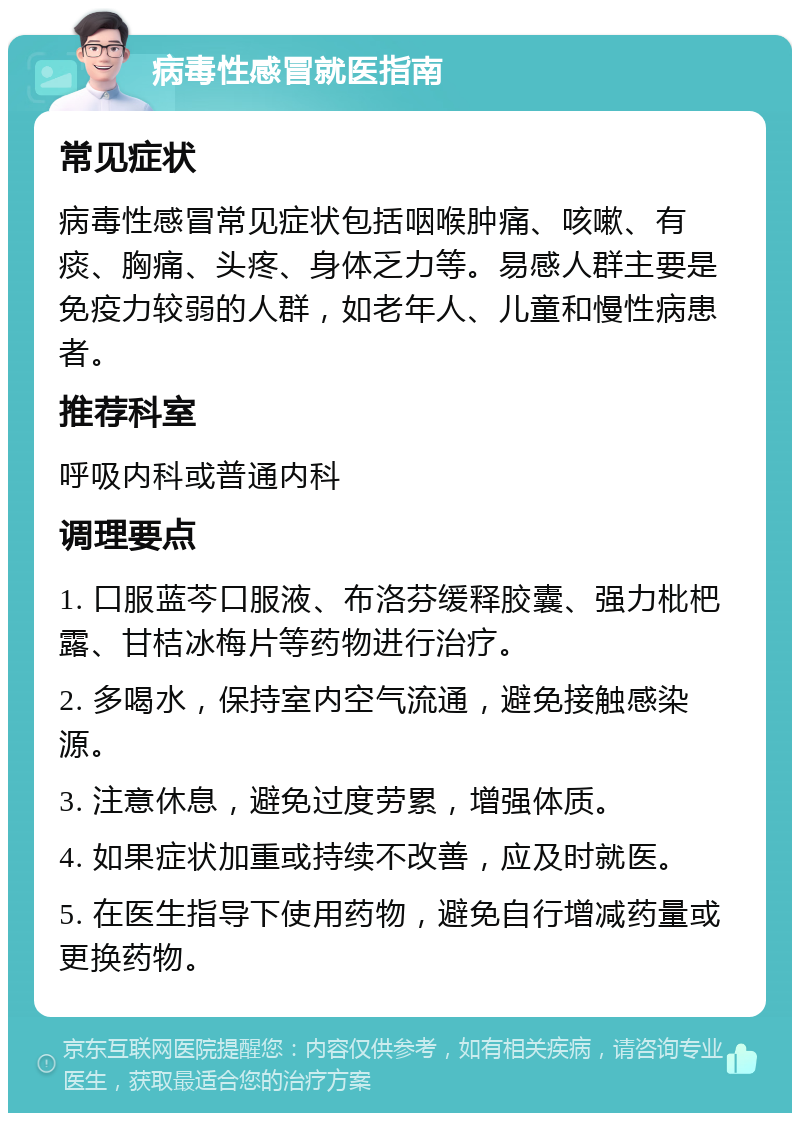 病毒性感冒就医指南 常见症状 病毒性感冒常见症状包括咽喉肿痛、咳嗽、有痰、胸痛、头疼、身体乏力等。易感人群主要是免疫力较弱的人群，如老年人、儿童和慢性病患者。 推荐科室 呼吸内科或普通内科 调理要点 1. 口服蓝芩口服液、布洛芬缓释胶囊、强力枇杷露、甘桔冰梅片等药物进行治疗。 2. 多喝水，保持室内空气流通，避免接触感染源。 3. 注意休息，避免过度劳累，增强体质。 4. 如果症状加重或持续不改善，应及时就医。 5. 在医生指导下使用药物，避免自行增减药量或更换药物。