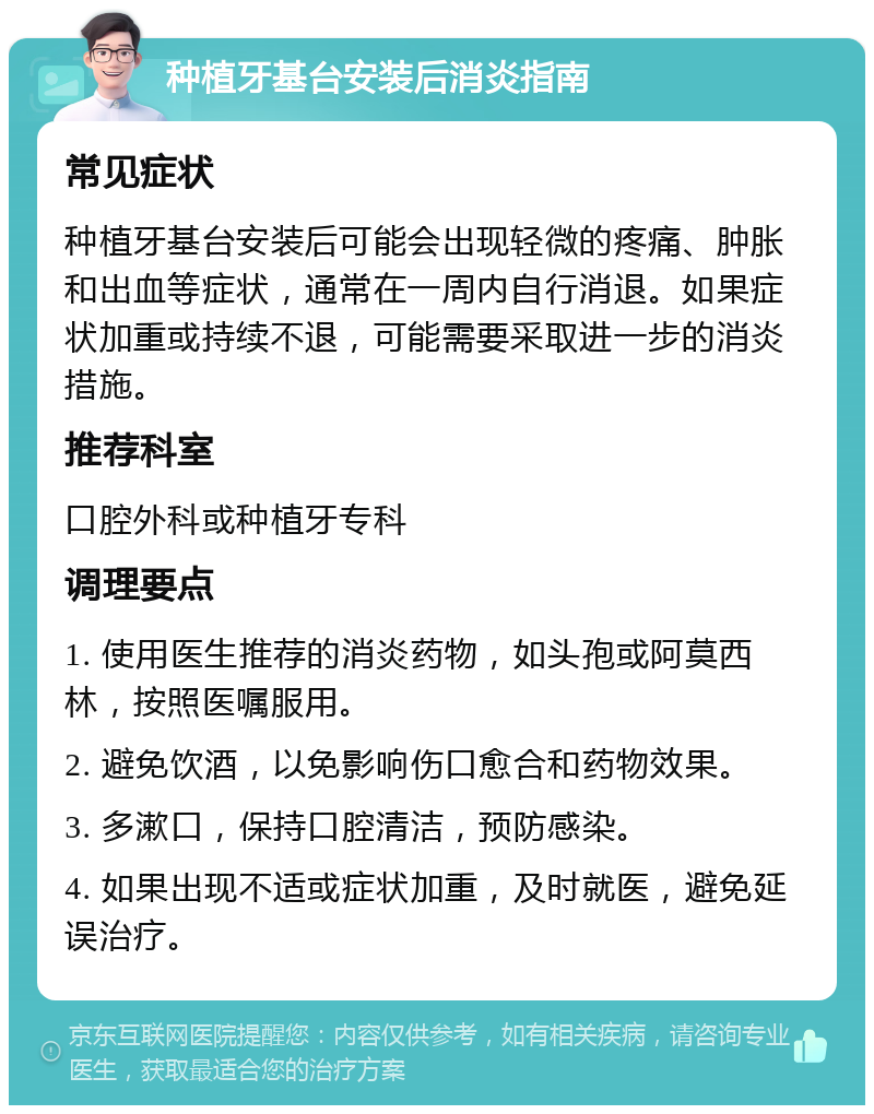 种植牙基台安装后消炎指南 常见症状 种植牙基台安装后可能会出现轻微的疼痛、肿胀和出血等症状，通常在一周内自行消退。如果症状加重或持续不退，可能需要采取进一步的消炎措施。 推荐科室 口腔外科或种植牙专科 调理要点 1. 使用医生推荐的消炎药物，如头孢或阿莫西林，按照医嘱服用。 2. 避免饮酒，以免影响伤口愈合和药物效果。 3. 多漱口，保持口腔清洁，预防感染。 4. 如果出现不适或症状加重，及时就医，避免延误治疗。