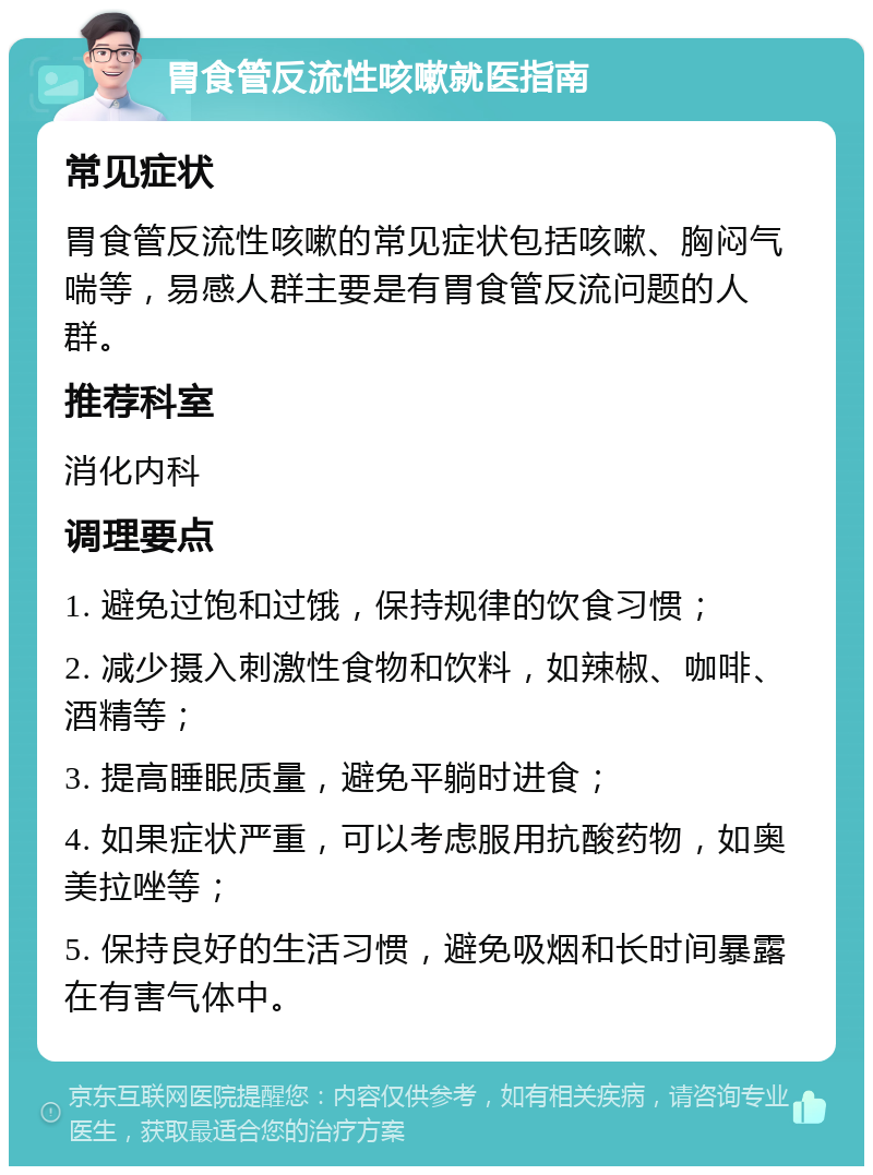 胃食管反流性咳嗽就医指南 常见症状 胃食管反流性咳嗽的常见症状包括咳嗽、胸闷气喘等，易感人群主要是有胃食管反流问题的人群。 推荐科室 消化内科 调理要点 1. 避免过饱和过饿，保持规律的饮食习惯； 2. 减少摄入刺激性食物和饮料，如辣椒、咖啡、酒精等； 3. 提高睡眠质量，避免平躺时进食； 4. 如果症状严重，可以考虑服用抗酸药物，如奥美拉唑等； 5. 保持良好的生活习惯，避免吸烟和长时间暴露在有害气体中。