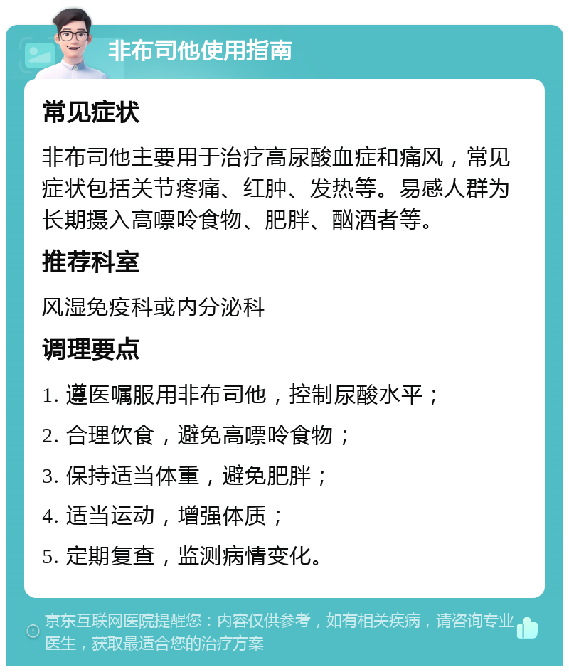 非布司他使用指南 常见症状 非布司他主要用于治疗高尿酸血症和痛风，常见症状包括关节疼痛、红肿、发热等。易感人群为长期摄入高嘌呤食物、肥胖、酗酒者等。 推荐科室 风湿免疫科或内分泌科 调理要点 1. 遵医嘱服用非布司他，控制尿酸水平； 2. 合理饮食，避免高嘌呤食物； 3. 保持适当体重，避免肥胖； 4. 适当运动，增强体质； 5. 定期复查，监测病情变化。