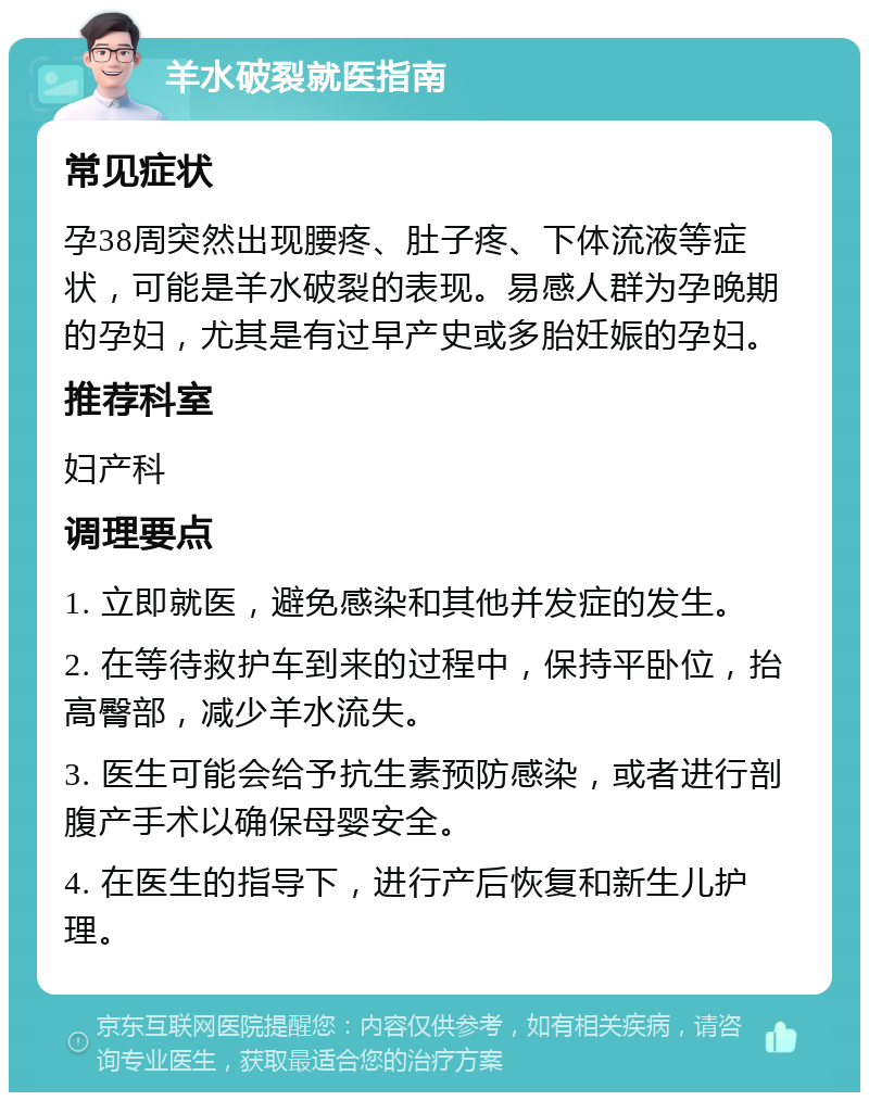 羊水破裂就医指南 常见症状 孕38周突然出现腰疼、肚子疼、下体流液等症状，可能是羊水破裂的表现。易感人群为孕晚期的孕妇，尤其是有过早产史或多胎妊娠的孕妇。 推荐科室 妇产科 调理要点 1. 立即就医，避免感染和其他并发症的发生。 2. 在等待救护车到来的过程中，保持平卧位，抬高臀部，减少羊水流失。 3. 医生可能会给予抗生素预防感染，或者进行剖腹产手术以确保母婴安全。 4. 在医生的指导下，进行产后恢复和新生儿护理。