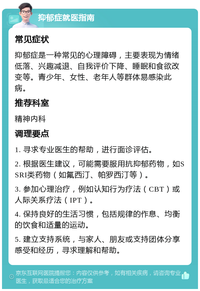 抑郁症就医指南 常见症状 抑郁症是一种常见的心理障碍，主要表现为情绪低落、兴趣减退、自我评价下降、睡眠和食欲改变等。青少年、女性、老年人等群体易感染此病。 推荐科室 精神内科 调理要点 1. 寻求专业医生的帮助，进行面诊评估。 2. 根据医生建议，可能需要服用抗抑郁药物，如SSRI类药物（如氟西汀、帕罗西汀等）。 3. 参加心理治疗，例如认知行为疗法（CBT）或人际关系疗法（IPT）。 4. 保持良好的生活习惯，包括规律的作息、均衡的饮食和适量的运动。 5. 建立支持系统，与家人、朋友或支持团体分享感受和经历，寻求理解和帮助。