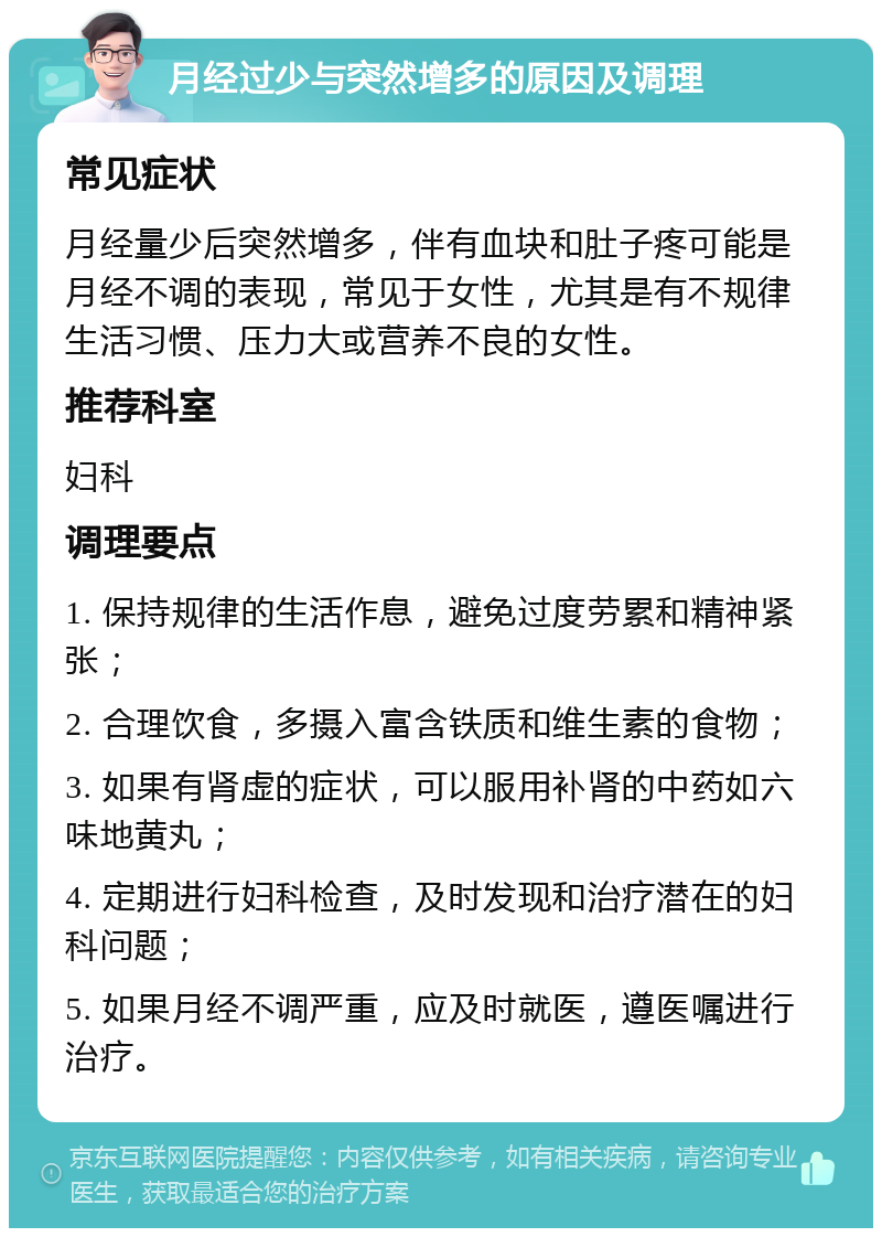 月经过少与突然增多的原因及调理 常见症状 月经量少后突然增多，伴有血块和肚子疼可能是月经不调的表现，常见于女性，尤其是有不规律生活习惯、压力大或营养不良的女性。 推荐科室 妇科 调理要点 1. 保持规律的生活作息，避免过度劳累和精神紧张； 2. 合理饮食，多摄入富含铁质和维生素的食物； 3. 如果有肾虚的症状，可以服用补肾的中药如六味地黄丸； 4. 定期进行妇科检查，及时发现和治疗潜在的妇科问题； 5. 如果月经不调严重，应及时就医，遵医嘱进行治疗。