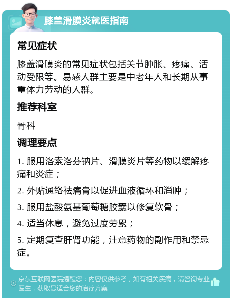 膝盖滑膜炎就医指南 常见症状 膝盖滑膜炎的常见症状包括关节肿胀、疼痛、活动受限等。易感人群主要是中老年人和长期从事重体力劳动的人群。 推荐科室 骨科 调理要点 1. 服用洛索洛芬钠片、滑膜炎片等药物以缓解疼痛和炎症； 2. 外贴通络祛痛膏以促进血液循环和消肿； 3. 服用盐酸氨基葡萄糖胶囊以修复软骨； 4. 适当休息，避免过度劳累； 5. 定期复查肝肾功能，注意药物的副作用和禁忌症。