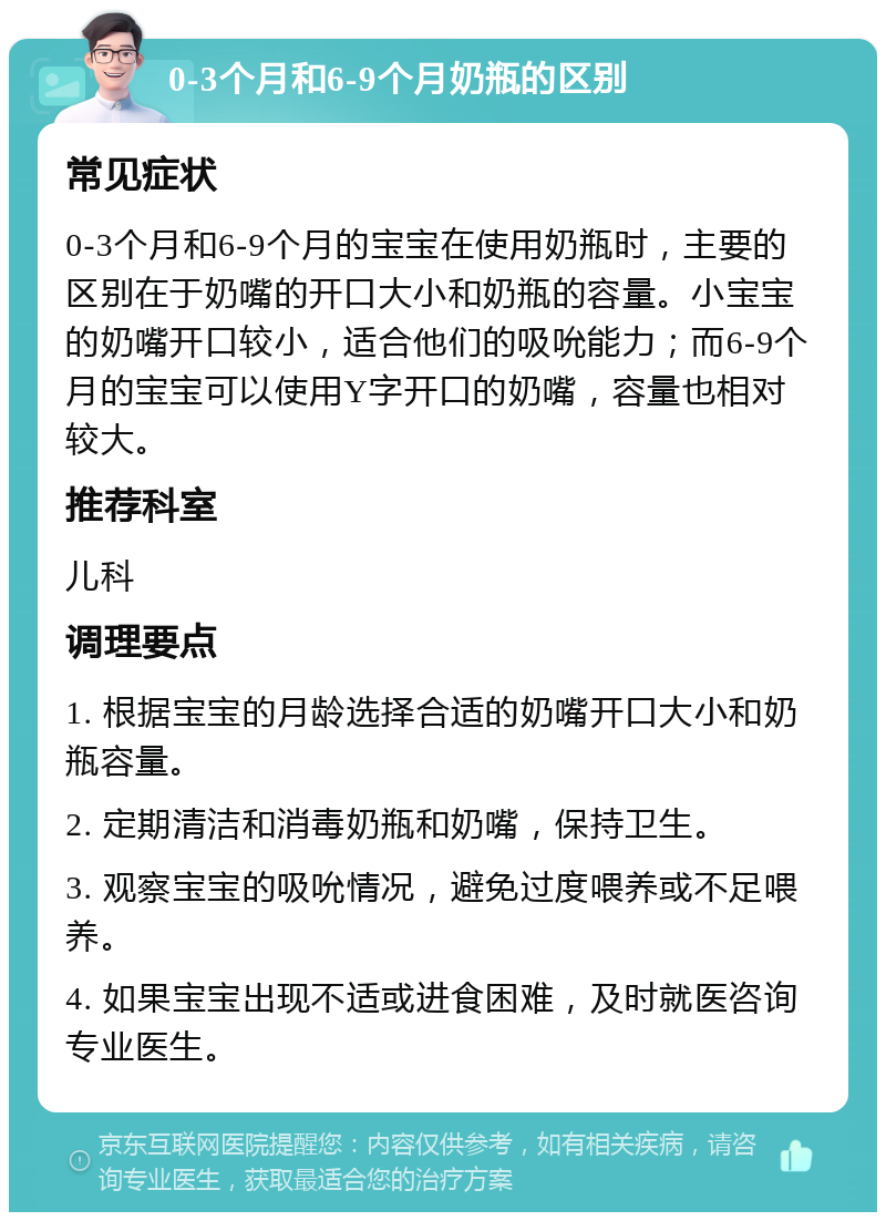 0-3个月和6-9个月奶瓶的区别 常见症状 0-3个月和6-9个月的宝宝在使用奶瓶时，主要的区别在于奶嘴的开口大小和奶瓶的容量。小宝宝的奶嘴开口较小，适合他们的吸吮能力；而6-9个月的宝宝可以使用Y字开口的奶嘴，容量也相对较大。 推荐科室 儿科 调理要点 1. 根据宝宝的月龄选择合适的奶嘴开口大小和奶瓶容量。 2. 定期清洁和消毒奶瓶和奶嘴，保持卫生。 3. 观察宝宝的吸吮情况，避免过度喂养或不足喂养。 4. 如果宝宝出现不适或进食困难，及时就医咨询专业医生。