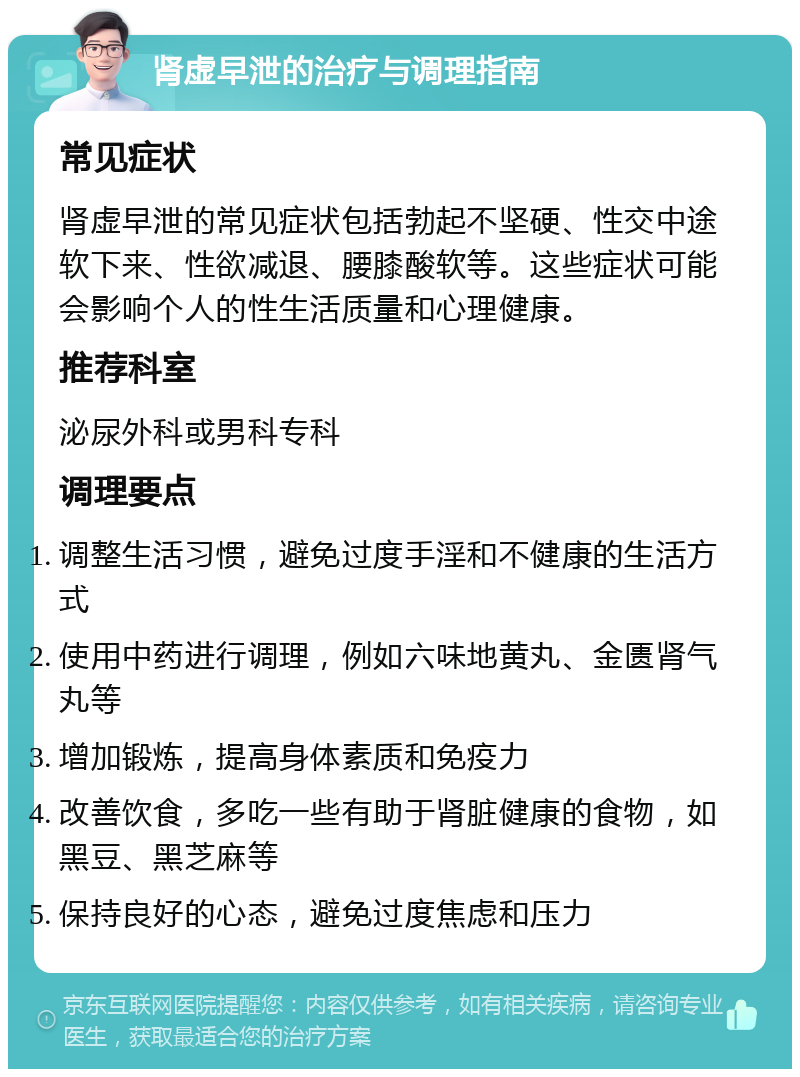 肾虚早泄的治疗与调理指南 常见症状 肾虚早泄的常见症状包括勃起不坚硬、性交中途软下来、性欲减退、腰膝酸软等。这些症状可能会影响个人的性生活质量和心理健康。 推荐科室 泌尿外科或男科专科 调理要点 调整生活习惯，避免过度手淫和不健康的生活方式 使用中药进行调理，例如六味地黄丸、金匮肾气丸等 增加锻炼，提高身体素质和免疫力 改善饮食，多吃一些有助于肾脏健康的食物，如黑豆、黑芝麻等 保持良好的心态，避免过度焦虑和压力