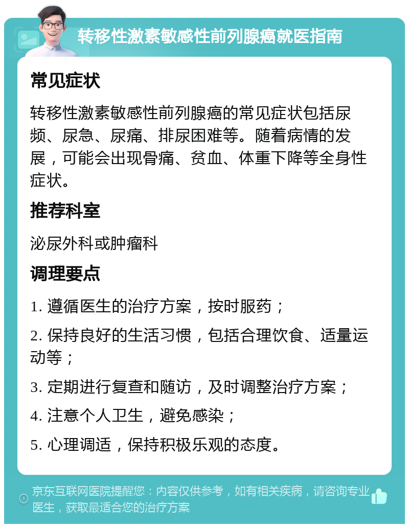 转移性激素敏感性前列腺癌就医指南 常见症状 转移性激素敏感性前列腺癌的常见症状包括尿频、尿急、尿痛、排尿困难等。随着病情的发展，可能会出现骨痛、贫血、体重下降等全身性症状。 推荐科室 泌尿外科或肿瘤科 调理要点 1. 遵循医生的治疗方案，按时服药； 2. 保持良好的生活习惯，包括合理饮食、适量运动等； 3. 定期进行复查和随访，及时调整治疗方案； 4. 注意个人卫生，避免感染； 5. 心理调适，保持积极乐观的态度。