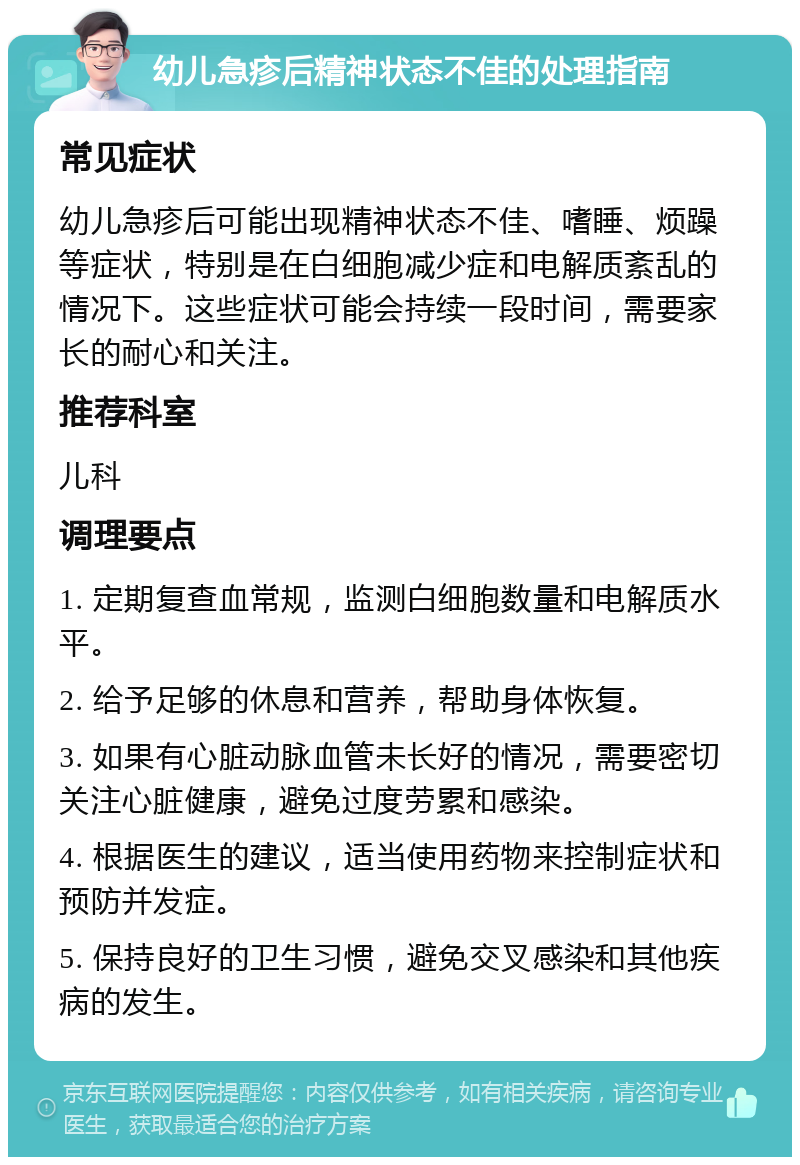 幼儿急疹后精神状态不佳的处理指南 常见症状 幼儿急疹后可能出现精神状态不佳、嗜睡、烦躁等症状，特别是在白细胞减少症和电解质紊乱的情况下。这些症状可能会持续一段时间，需要家长的耐心和关注。 推荐科室 儿科 调理要点 1. 定期复查血常规，监测白细胞数量和电解质水平。 2. 给予足够的休息和营养，帮助身体恢复。 3. 如果有心脏动脉血管未长好的情况，需要密切关注心脏健康，避免过度劳累和感染。 4. 根据医生的建议，适当使用药物来控制症状和预防并发症。 5. 保持良好的卫生习惯，避免交叉感染和其他疾病的发生。