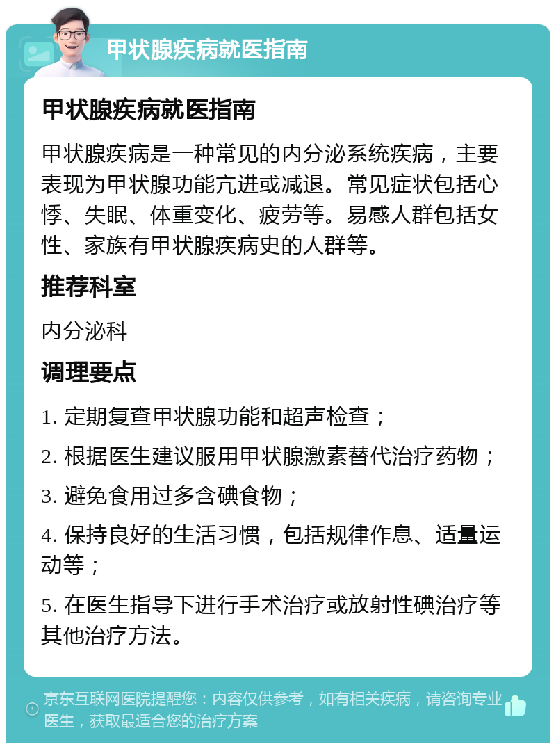 甲状腺疾病就医指南 甲状腺疾病就医指南 甲状腺疾病是一种常见的内分泌系统疾病，主要表现为甲状腺功能亢进或减退。常见症状包括心悸、失眠、体重变化、疲劳等。易感人群包括女性、家族有甲状腺疾病史的人群等。 推荐科室 内分泌科 调理要点 1. 定期复查甲状腺功能和超声检查； 2. 根据医生建议服用甲状腺激素替代治疗药物； 3. 避免食用过多含碘食物； 4. 保持良好的生活习惯，包括规律作息、适量运动等； 5. 在医生指导下进行手术治疗或放射性碘治疗等其他治疗方法。