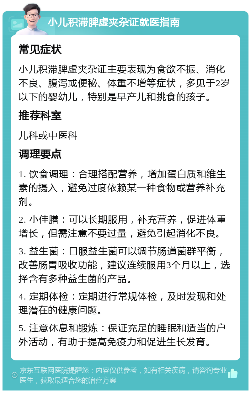 小儿积滞脾虚夹杂证就医指南 常见症状 小儿积滞脾虚夹杂证主要表现为食欲不振、消化不良、腹泻或便秘、体重不增等症状，多见于2岁以下的婴幼儿，特别是早产儿和挑食的孩子。 推荐科室 儿科或中医科 调理要点 1. 饮食调理：合理搭配营养，增加蛋白质和维生素的摄入，避免过度依赖某一种食物或营养补充剂。 2. 小佳膳：可以长期服用，补充营养，促进体重增长，但需注意不要过量，避免引起消化不良。 3. 益生菌：口服益生菌可以调节肠道菌群平衡，改善肠胃吸收功能，建议连续服用3个月以上，选择含有多种益生菌的产品。 4. 定期体检：定期进行常规体检，及时发现和处理潜在的健康问题。 5. 注意休息和锻炼：保证充足的睡眠和适当的户外活动，有助于提高免疫力和促进生长发育。