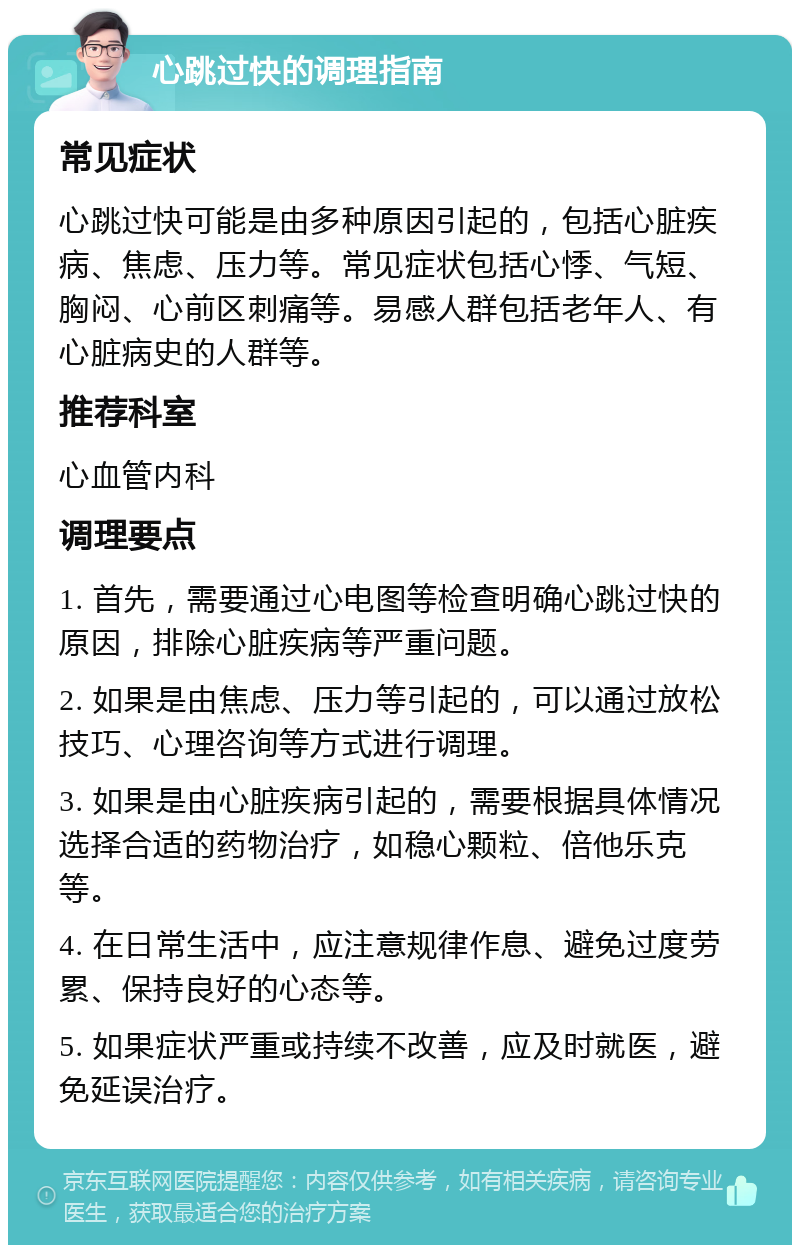 心跳过快的调理指南 常见症状 心跳过快可能是由多种原因引起的，包括心脏疾病、焦虑、压力等。常见症状包括心悸、气短、胸闷、心前区刺痛等。易感人群包括老年人、有心脏病史的人群等。 推荐科室 心血管内科 调理要点 1. 首先，需要通过心电图等检查明确心跳过快的原因，排除心脏疾病等严重问题。 2. 如果是由焦虑、压力等引起的，可以通过放松技巧、心理咨询等方式进行调理。 3. 如果是由心脏疾病引起的，需要根据具体情况选择合适的药物治疗，如稳心颗粒、倍他乐克等。 4. 在日常生活中，应注意规律作息、避免过度劳累、保持良好的心态等。 5. 如果症状严重或持续不改善，应及时就医，避免延误治疗。