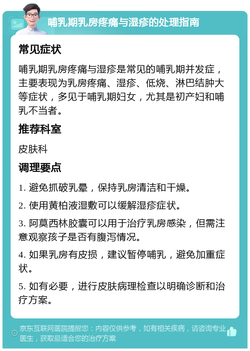 哺乳期乳房疼痛与湿疹的处理指南 常见症状 哺乳期乳房疼痛与湿疹是常见的哺乳期并发症，主要表现为乳房疼痛、湿疹、低烧、淋巴结肿大等症状，多见于哺乳期妇女，尤其是初产妇和哺乳不当者。 推荐科室 皮肤科 调理要点 1. 避免抓破乳晕，保持乳房清洁和干燥。 2. 使用黄柏液湿敷可以缓解湿疹症状。 3. 阿莫西林胶囊可以用于治疗乳房感染，但需注意观察孩子是否有腹泻情况。 4. 如果乳房有皮损，建议暂停哺乳，避免加重症状。 5. 如有必要，进行皮肤病理检查以明确诊断和治疗方案。