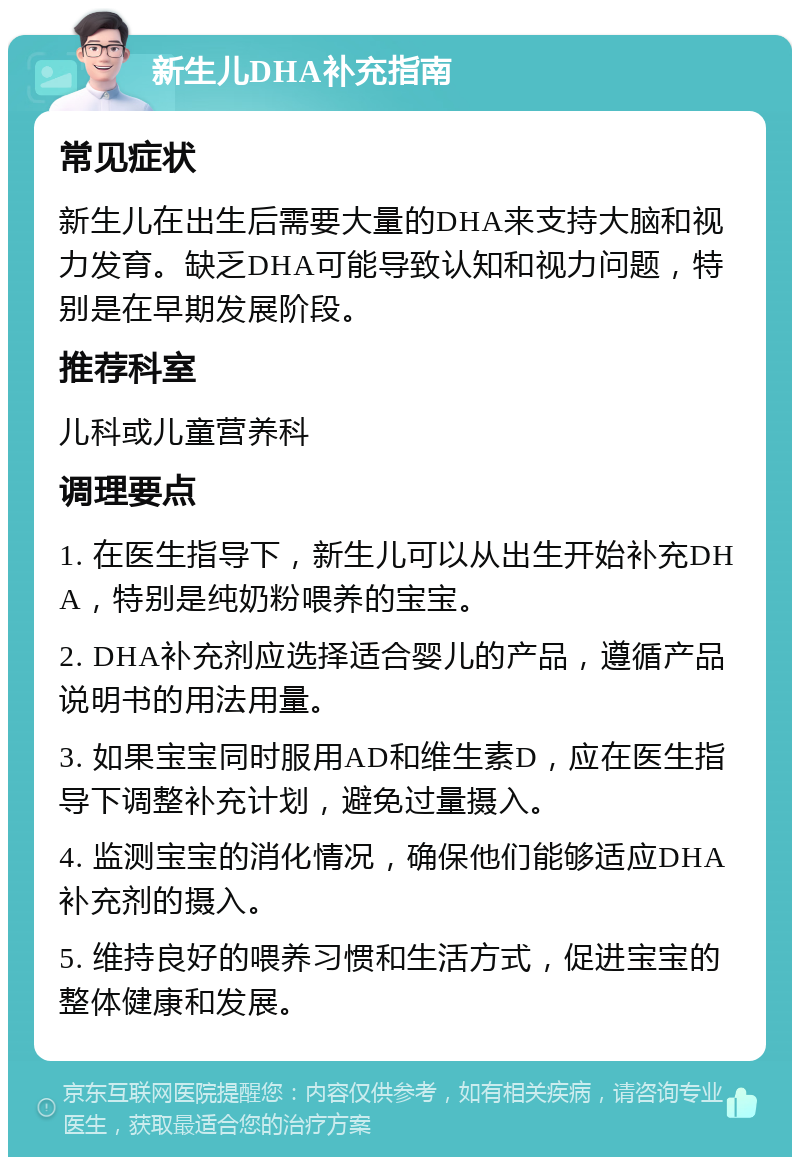 新生儿DHA补充指南 常见症状 新生儿在出生后需要大量的DHA来支持大脑和视力发育。缺乏DHA可能导致认知和视力问题，特别是在早期发展阶段。 推荐科室 儿科或儿童营养科 调理要点 1. 在医生指导下，新生儿可以从出生开始补充DHA，特别是纯奶粉喂养的宝宝。 2. DHA补充剂应选择适合婴儿的产品，遵循产品说明书的用法用量。 3. 如果宝宝同时服用AD和维生素D，应在医生指导下调整补充计划，避免过量摄入。 4. 监测宝宝的消化情况，确保他们能够适应DHA补充剂的摄入。 5. 维持良好的喂养习惯和生活方式，促进宝宝的整体健康和发展。