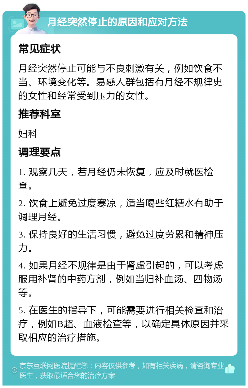 月经突然停止的原因和应对方法 常见症状 月经突然停止可能与不良刺激有关，例如饮食不当、环境变化等。易感人群包括有月经不规律史的女性和经常受到压力的女性。 推荐科室 妇科 调理要点 1. 观察几天，若月经仍未恢复，应及时就医检查。 2. 饮食上避免过度寒凉，适当喝些红糖水有助于调理月经。 3. 保持良好的生活习惯，避免过度劳累和精神压力。 4. 如果月经不规律是由于肾虚引起的，可以考虑服用补肾的中药方剂，例如当归补血汤、四物汤等。 5. 在医生的指导下，可能需要进行相关检查和治疗，例如B超、血液检查等，以确定具体原因并采取相应的治疗措施。