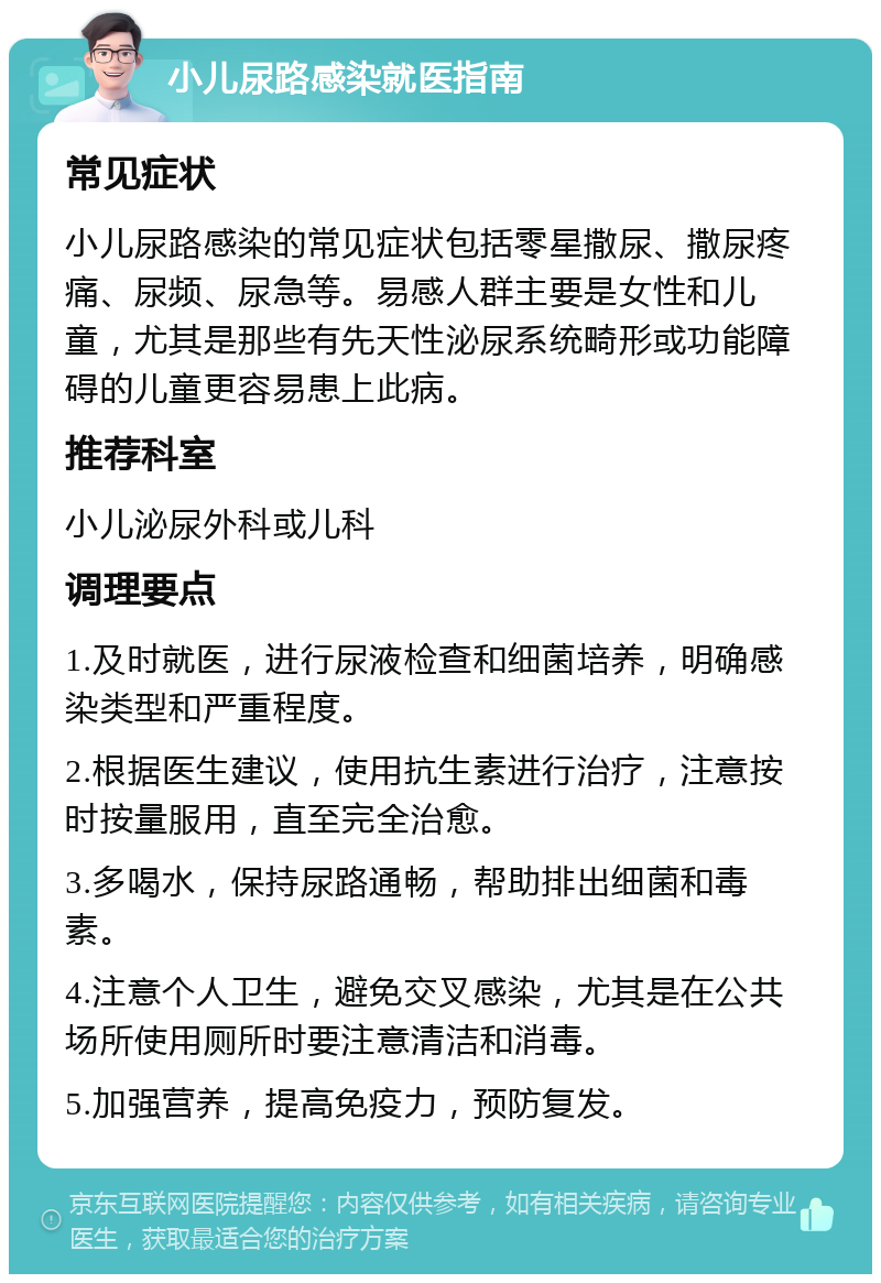 小儿尿路感染就医指南 常见症状 小儿尿路感染的常见症状包括零星撒尿、撒尿疼痛、尿频、尿急等。易感人群主要是女性和儿童，尤其是那些有先天性泌尿系统畸形或功能障碍的儿童更容易患上此病。 推荐科室 小儿泌尿外科或儿科 调理要点 1.及时就医，进行尿液检查和细菌培养，明确感染类型和严重程度。 2.根据医生建议，使用抗生素进行治疗，注意按时按量服用，直至完全治愈。 3.多喝水，保持尿路通畅，帮助排出细菌和毒素。 4.注意个人卫生，避免交叉感染，尤其是在公共场所使用厕所时要注意清洁和消毒。 5.加强营养，提高免疫力，预防复发。