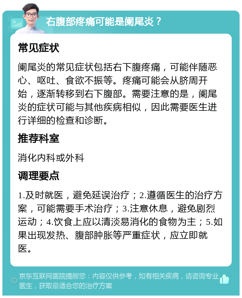 右腹部疼痛可能是阑尾炎？ 常见症状 阑尾炎的常见症状包括右下腹疼痛，可能伴随恶心、呕吐、食欲不振等。疼痛可能会从脐周开始，逐渐转移到右下腹部。需要注意的是，阑尾炎的症状可能与其他疾病相似，因此需要医生进行详细的检查和诊断。 推荐科室 消化内科或外科 调理要点 1.及时就医，避免延误治疗；2.遵循医生的治疗方案，可能需要手术治疗；3.注意休息，避免剧烈运动；4.饮食上应以清淡易消化的食物为主；5.如果出现发热、腹部肿胀等严重症状，应立即就医。