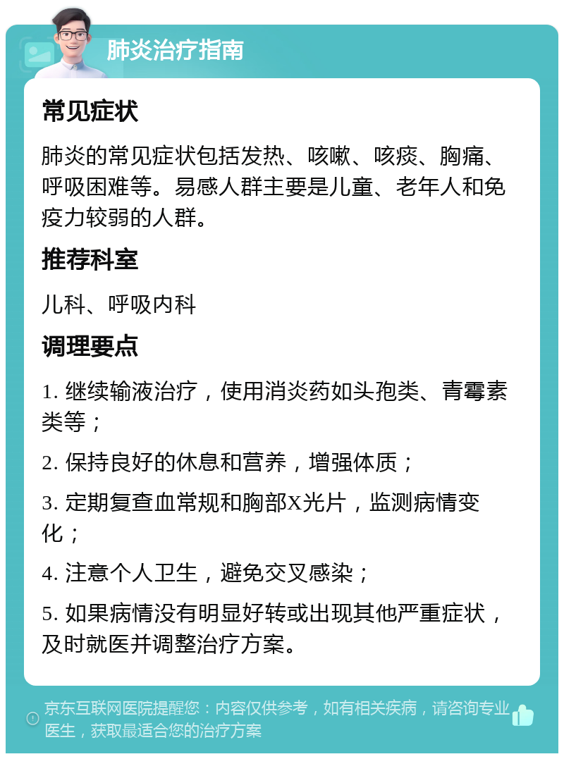 肺炎治疗指南 常见症状 肺炎的常见症状包括发热、咳嗽、咳痰、胸痛、呼吸困难等。易感人群主要是儿童、老年人和免疫力较弱的人群。 推荐科室 儿科、呼吸内科 调理要点 1. 继续输液治疗，使用消炎药如头孢类、青霉素类等； 2. 保持良好的休息和营养，增强体质； 3. 定期复查血常规和胸部X光片，监测病情变化； 4. 注意个人卫生，避免交叉感染； 5. 如果病情没有明显好转或出现其他严重症状，及时就医并调整治疗方案。