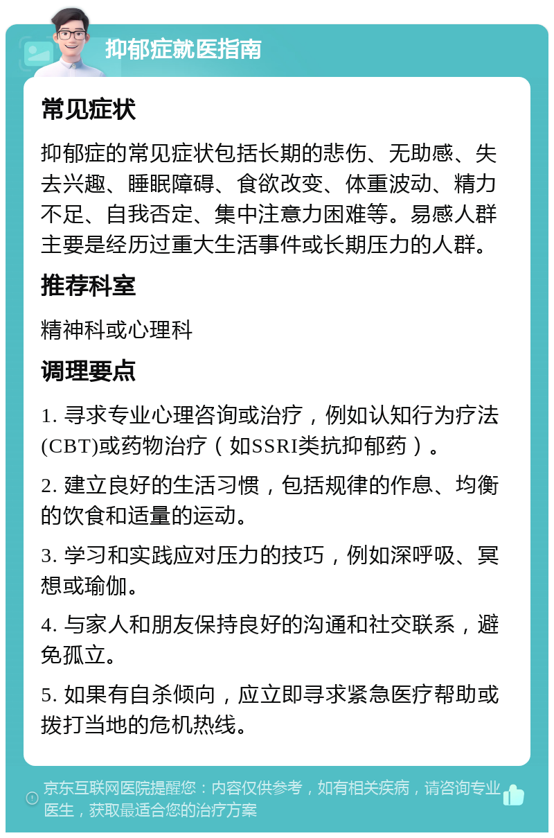 抑郁症就医指南 常见症状 抑郁症的常见症状包括长期的悲伤、无助感、失去兴趣、睡眠障碍、食欲改变、体重波动、精力不足、自我否定、集中注意力困难等。易感人群主要是经历过重大生活事件或长期压力的人群。 推荐科室 精神科或心理科 调理要点 1. 寻求专业心理咨询或治疗，例如认知行为疗法(CBT)或药物治疗（如SSRI类抗抑郁药）。 2. 建立良好的生活习惯，包括规律的作息、均衡的饮食和适量的运动。 3. 学习和实践应对压力的技巧，例如深呼吸、冥想或瑜伽。 4. 与家人和朋友保持良好的沟通和社交联系，避免孤立。 5. 如果有自杀倾向，应立即寻求紧急医疗帮助或拨打当地的危机热线。