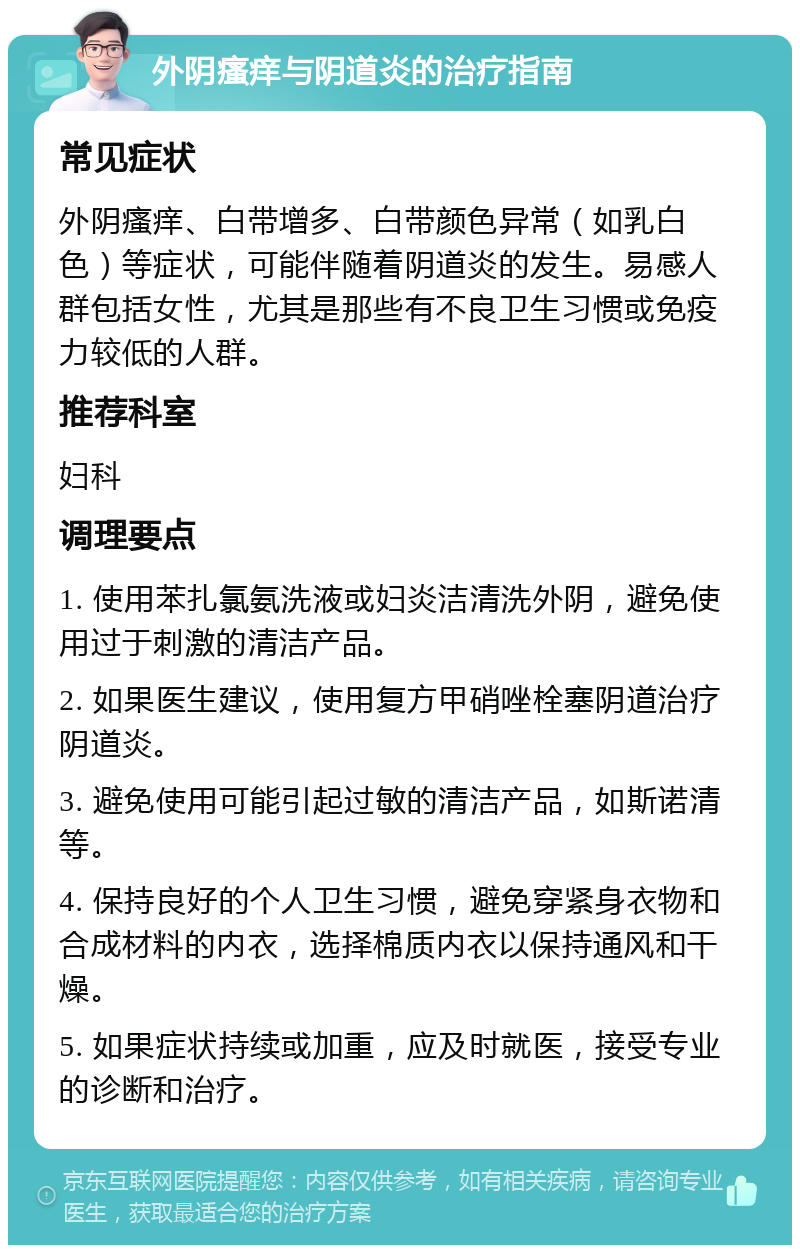 外阴瘙痒与阴道炎的治疗指南 常见症状 外阴瘙痒、白带增多、白带颜色异常（如乳白色）等症状，可能伴随着阴道炎的发生。易感人群包括女性，尤其是那些有不良卫生习惯或免疫力较低的人群。 推荐科室 妇科 调理要点 1. 使用苯扎氯氨洗液或妇炎洁清洗外阴，避免使用过于刺激的清洁产品。 2. 如果医生建议，使用复方甲硝唑栓塞阴道治疗阴道炎。 3. 避免使用可能引起过敏的清洁产品，如斯诺清等。 4. 保持良好的个人卫生习惯，避免穿紧身衣物和合成材料的内衣，选择棉质内衣以保持通风和干燥。 5. 如果症状持续或加重，应及时就医，接受专业的诊断和治疗。