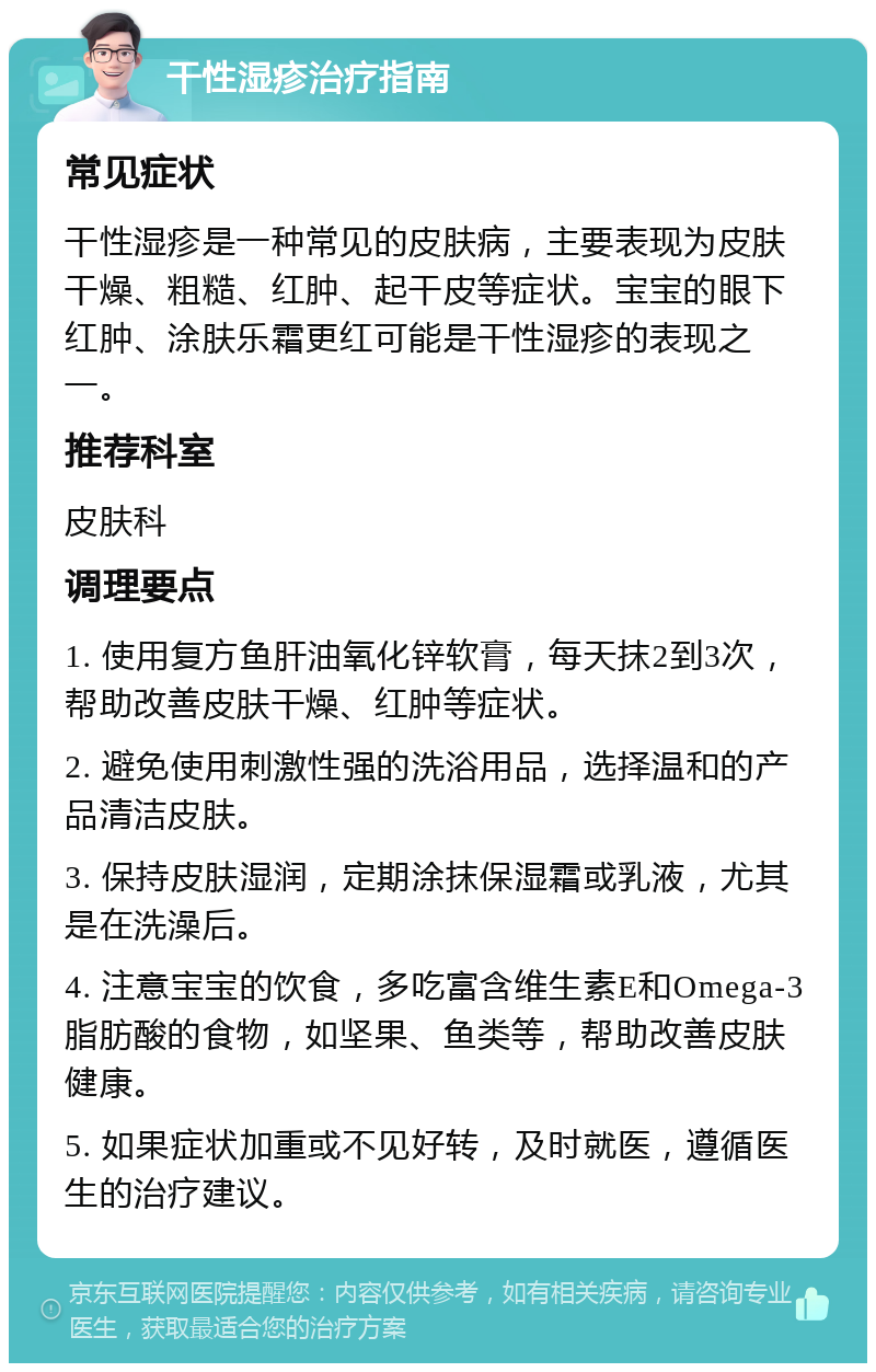 干性湿疹治疗指南 常见症状 干性湿疹是一种常见的皮肤病，主要表现为皮肤干燥、粗糙、红肿、起干皮等症状。宝宝的眼下红肿、涂肤乐霜更红可能是干性湿疹的表现之一。 推荐科室 皮肤科 调理要点 1. 使用复方鱼肝油氧化锌软膏，每天抹2到3次，帮助改善皮肤干燥、红肿等症状。 2. 避免使用刺激性强的洗浴用品，选择温和的产品清洁皮肤。 3. 保持皮肤湿润，定期涂抹保湿霜或乳液，尤其是在洗澡后。 4. 注意宝宝的饮食，多吃富含维生素E和Omega-3脂肪酸的食物，如坚果、鱼类等，帮助改善皮肤健康。 5. 如果症状加重或不见好转，及时就医，遵循医生的治疗建议。