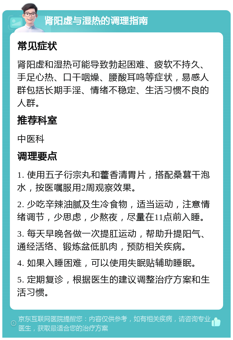 肾阳虚与湿热的调理指南 常见症状 肾阳虚和湿热可能导致勃起困难、疲软不持久、手足心热、口干咽燥、腰酸耳鸣等症状，易感人群包括长期手淫、情绪不稳定、生活习惯不良的人群。 推荐科室 中医科 调理要点 1. 使用五子衍宗丸和藿香清胃片，搭配桑葚干泡水，按医嘱服用2周观察效果。 2. 少吃辛辣油腻及生冷食物，适当运动，注意情绪调节，少思虑，少熬夜，尽量在11点前入睡。 3. 每天早晚各做一次提肛运动，帮助升提阳气、通经活络、锻炼盆低肌肉，预防相关疾病。 4. 如果入睡困难，可以使用失眠贴辅助睡眠。 5. 定期复诊，根据医生的建议调整治疗方案和生活习惯。