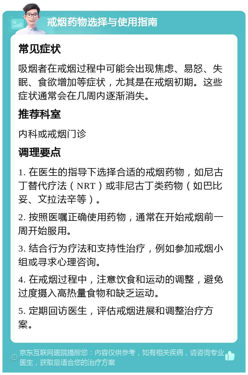 戒烟药物选择与使用指南 常见症状 吸烟者在戒烟过程中可能会出现焦虑、易怒、失眠、食欲增加等症状，尤其是在戒烟初期。这些症状通常会在几周内逐渐消失。 推荐科室 内科或戒烟门诊 调理要点 1. 在医生的指导下选择合适的戒烟药物，如尼古丁替代疗法（NRT）或非尼古丁类药物（如巴比妥、文拉法辛等）。 2. 按照医嘱正确使用药物，通常在开始戒烟前一周开始服用。 3. 结合行为疗法和支持性治疗，例如参加戒烟小组或寻求心理咨询。 4. 在戒烟过程中，注意饮食和运动的调整，避免过度摄入高热量食物和缺乏运动。 5. 定期回访医生，评估戒烟进展和调整治疗方案。