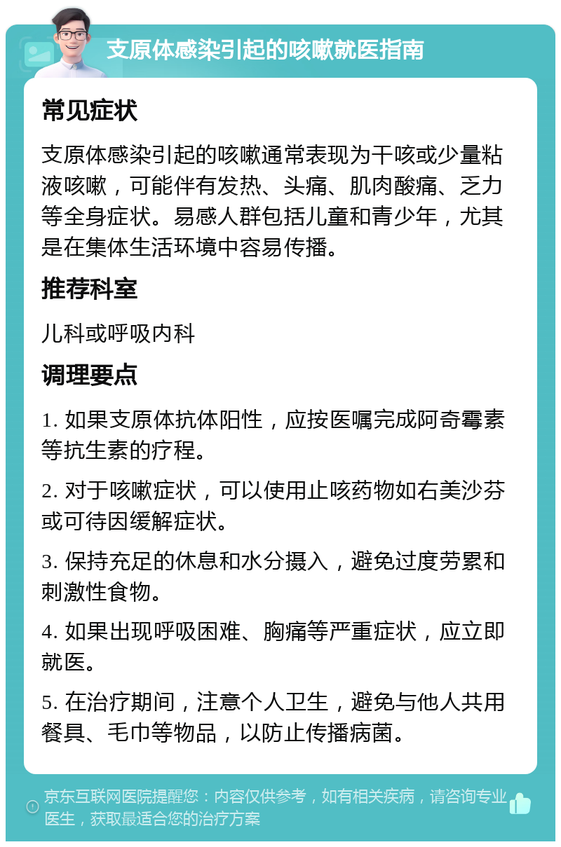 支原体感染引起的咳嗽就医指南 常见症状 支原体感染引起的咳嗽通常表现为干咳或少量粘液咳嗽，可能伴有发热、头痛、肌肉酸痛、乏力等全身症状。易感人群包括儿童和青少年，尤其是在集体生活环境中容易传播。 推荐科室 儿科或呼吸内科 调理要点 1. 如果支原体抗体阳性，应按医嘱完成阿奇霉素等抗生素的疗程。 2. 对于咳嗽症状，可以使用止咳药物如右美沙芬或可待因缓解症状。 3. 保持充足的休息和水分摄入，避免过度劳累和刺激性食物。 4. 如果出现呼吸困难、胸痛等严重症状，应立即就医。 5. 在治疗期间，注意个人卫生，避免与他人共用餐具、毛巾等物品，以防止传播病菌。