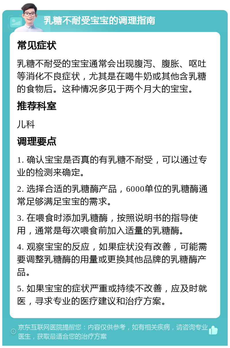 乳糖不耐受宝宝的调理指南 常见症状 乳糖不耐受的宝宝通常会出现腹泻、腹胀、呕吐等消化不良症状，尤其是在喝牛奶或其他含乳糖的食物后。这种情况多见于两个月大的宝宝。 推荐科室 儿科 调理要点 1. 确认宝宝是否真的有乳糖不耐受，可以通过专业的检测来确定。 2. 选择合适的乳糖酶产品，6000单位的乳糖酶通常足够满足宝宝的需求。 3. 在喂食时添加乳糖酶，按照说明书的指导使用，通常是每次喂食前加入适量的乳糖酶。 4. 观察宝宝的反应，如果症状没有改善，可能需要调整乳糖酶的用量或更换其他品牌的乳糖酶产品。 5. 如果宝宝的症状严重或持续不改善，应及时就医，寻求专业的医疗建议和治疗方案。