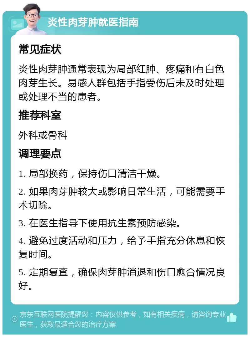 炎性肉芽肿就医指南 常见症状 炎性肉芽肿通常表现为局部红肿、疼痛和有白色肉芽生长。易感人群包括手指受伤后未及时处理或处理不当的患者。 推荐科室 外科或骨科 调理要点 1. 局部换药，保持伤口清洁干燥。 2. 如果肉芽肿较大或影响日常生活，可能需要手术切除。 3. 在医生指导下使用抗生素预防感染。 4. 避免过度活动和压力，给予手指充分休息和恢复时间。 5. 定期复查，确保肉芽肿消退和伤口愈合情况良好。