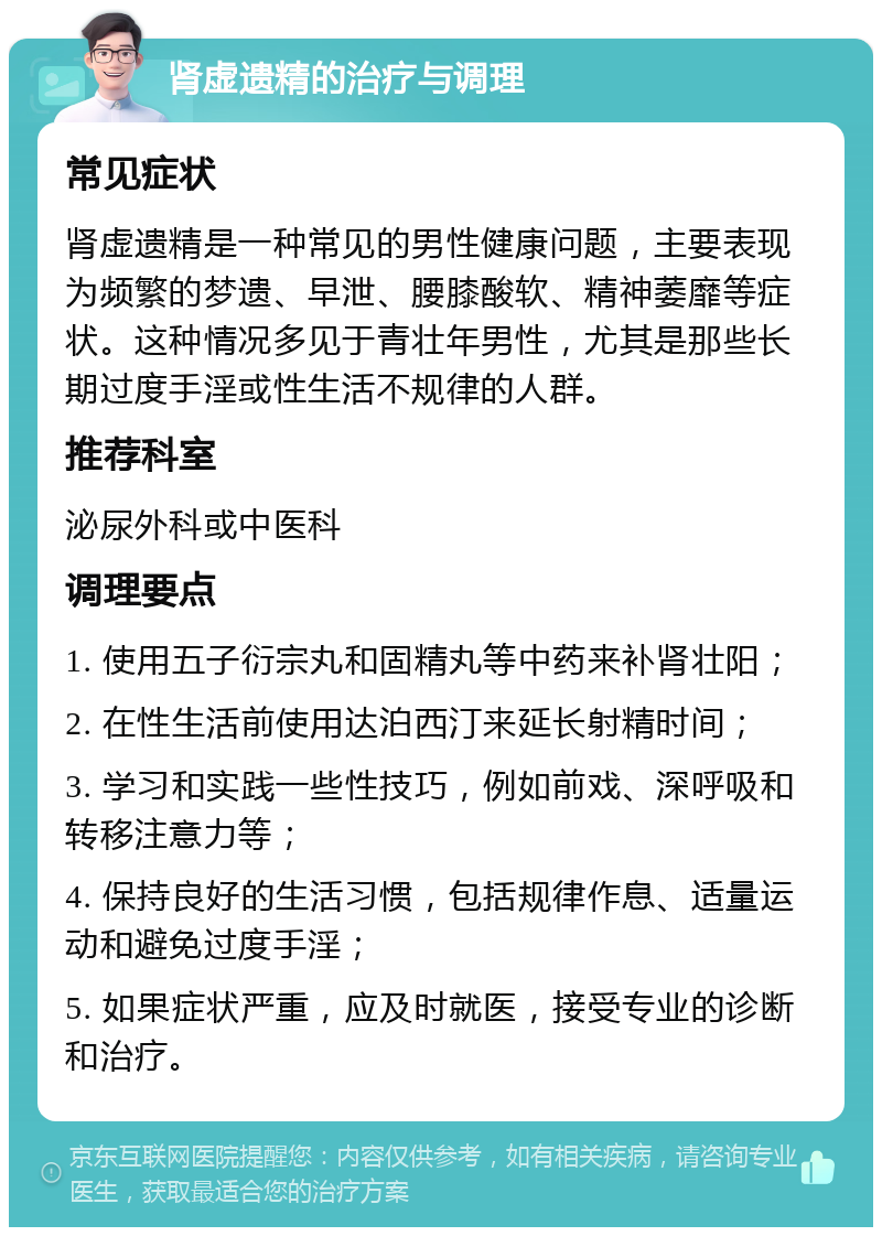 肾虚遗精的治疗与调理 常见症状 肾虚遗精是一种常见的男性健康问题，主要表现为频繁的梦遗、早泄、腰膝酸软、精神萎靡等症状。这种情况多见于青壮年男性，尤其是那些长期过度手淫或性生活不规律的人群。 推荐科室 泌尿外科或中医科 调理要点 1. 使用五子衍宗丸和固精丸等中药来补肾壮阳； 2. 在性生活前使用达泊西汀来延长射精时间； 3. 学习和实践一些性技巧，例如前戏、深呼吸和转移注意力等； 4. 保持良好的生活习惯，包括规律作息、适量运动和避免过度手淫； 5. 如果症状严重，应及时就医，接受专业的诊断和治疗。