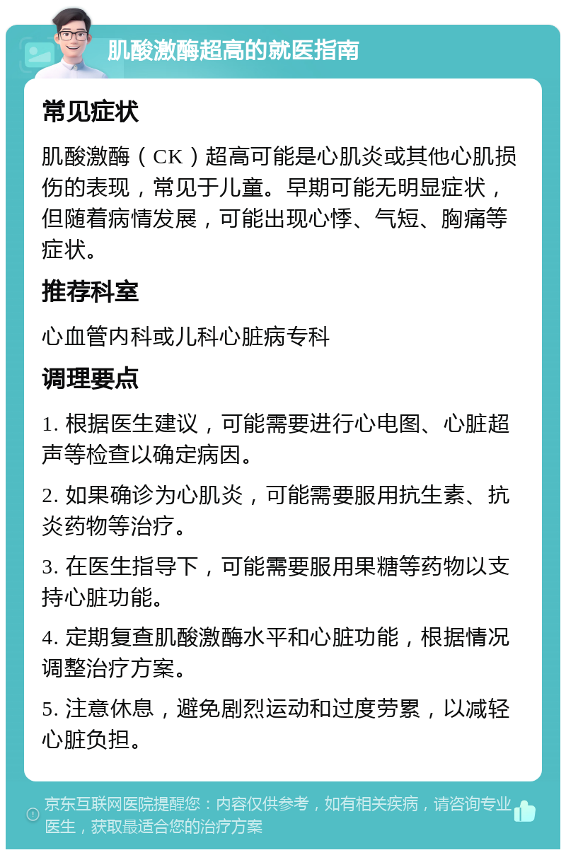 肌酸激酶超高的就医指南 常见症状 肌酸激酶（CK）超高可能是心肌炎或其他心肌损伤的表现，常见于儿童。早期可能无明显症状，但随着病情发展，可能出现心悸、气短、胸痛等症状。 推荐科室 心血管内科或儿科心脏病专科 调理要点 1. 根据医生建议，可能需要进行心电图、心脏超声等检查以确定病因。 2. 如果确诊为心肌炎，可能需要服用抗生素、抗炎药物等治疗。 3. 在医生指导下，可能需要服用果糖等药物以支持心脏功能。 4. 定期复查肌酸激酶水平和心脏功能，根据情况调整治疗方案。 5. 注意休息，避免剧烈运动和过度劳累，以减轻心脏负担。