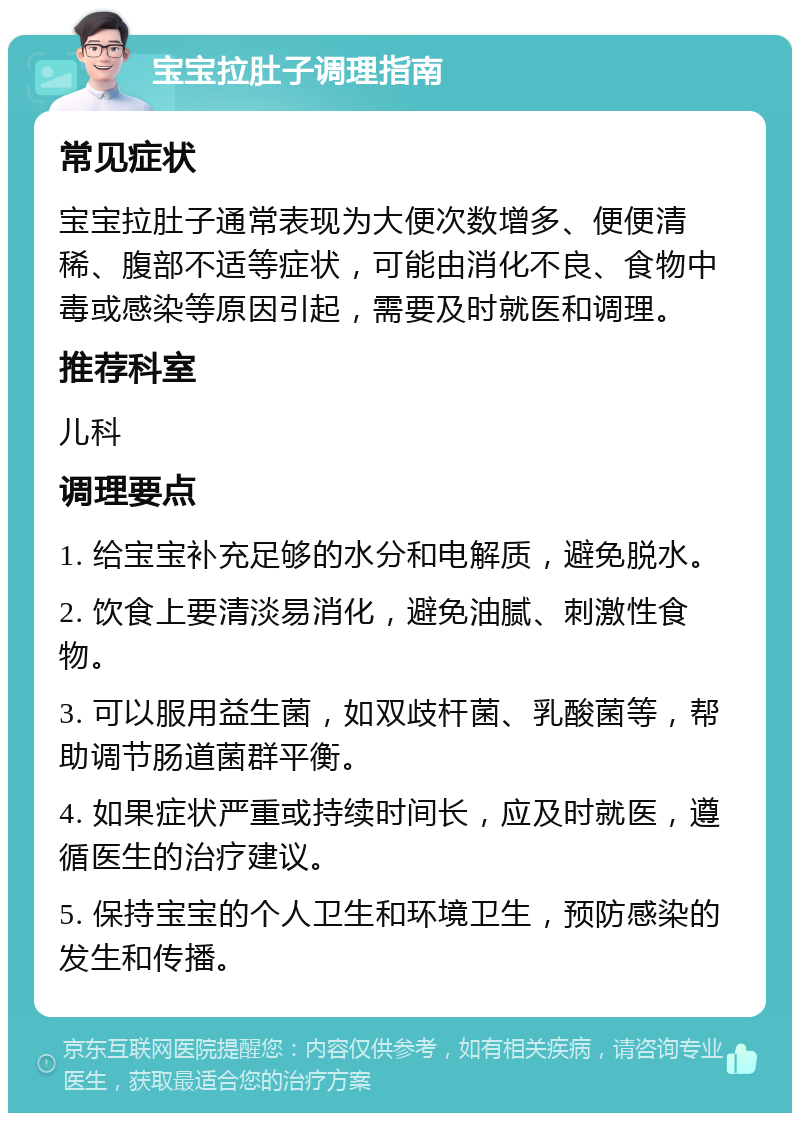 宝宝拉肚子调理指南 常见症状 宝宝拉肚子通常表现为大便次数增多、便便清稀、腹部不适等症状，可能由消化不良、食物中毒或感染等原因引起，需要及时就医和调理。 推荐科室 儿科 调理要点 1. 给宝宝补充足够的水分和电解质，避免脱水。 2. 饮食上要清淡易消化，避免油腻、刺激性食物。 3. 可以服用益生菌，如双歧杆菌、乳酸菌等，帮助调节肠道菌群平衡。 4. 如果症状严重或持续时间长，应及时就医，遵循医生的治疗建议。 5. 保持宝宝的个人卫生和环境卫生，预防感染的发生和传播。