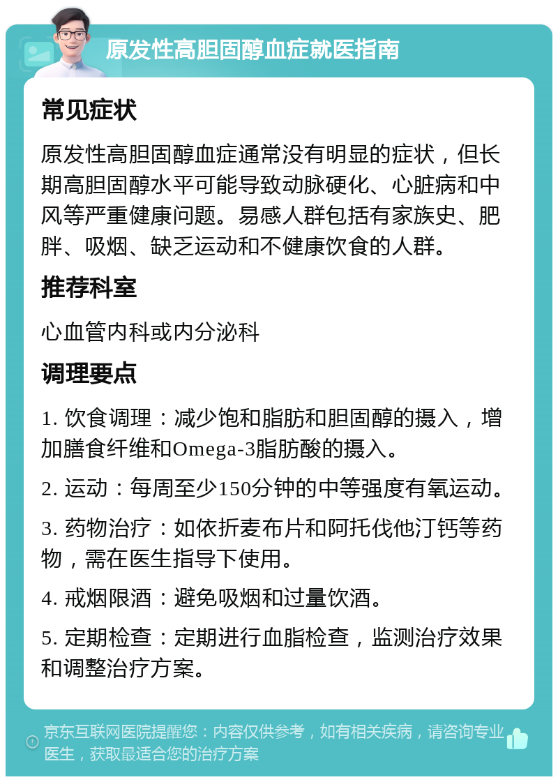 原发性高胆固醇血症就医指南 常见症状 原发性高胆固醇血症通常没有明显的症状，但长期高胆固醇水平可能导致动脉硬化、心脏病和中风等严重健康问题。易感人群包括有家族史、肥胖、吸烟、缺乏运动和不健康饮食的人群。 推荐科室 心血管内科或内分泌科 调理要点 1. 饮食调理：减少饱和脂肪和胆固醇的摄入，增加膳食纤维和Omega-3脂肪酸的摄入。 2. 运动：每周至少150分钟的中等强度有氧运动。 3. 药物治疗：如依折麦布片和阿托伐他汀钙等药物，需在医生指导下使用。 4. 戒烟限酒：避免吸烟和过量饮酒。 5. 定期检查：定期进行血脂检查，监测治疗效果和调整治疗方案。