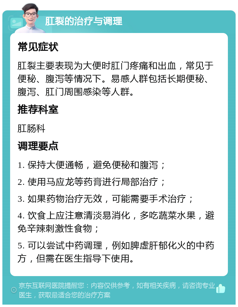 肛裂的治疗与调理 常见症状 肛裂主要表现为大便时肛门疼痛和出血，常见于便秘、腹泻等情况下。易感人群包括长期便秘、腹泻、肛门周围感染等人群。 推荐科室 肛肠科 调理要点 1. 保持大便通畅，避免便秘和腹泻； 2. 使用马应龙等药膏进行局部治疗； 3. 如果药物治疗无效，可能需要手术治疗； 4. 饮食上应注意清淡易消化，多吃蔬菜水果，避免辛辣刺激性食物； 5. 可以尝试中药调理，例如脾虚肝郁化火的中药方，但需在医生指导下使用。