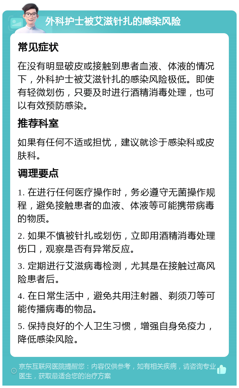 外科护士被艾滋针扎的感染风险 常见症状 在没有明显破皮或接触到患者血液、体液的情况下，外科护士被艾滋针扎的感染风险极低。即使有轻微划伤，只要及时进行酒精消毒处理，也可以有效预防感染。 推荐科室 如果有任何不适或担忧，建议就诊于感染科或皮肤科。 调理要点 1. 在进行任何医疗操作时，务必遵守无菌操作规程，避免接触患者的血液、体液等可能携带病毒的物质。 2. 如果不慎被针扎或划伤，立即用酒精消毒处理伤口，观察是否有异常反应。 3. 定期进行艾滋病毒检测，尤其是在接触过高风险患者后。 4. 在日常生活中，避免共用注射器、剃须刀等可能传播病毒的物品。 5. 保持良好的个人卫生习惯，增强自身免疫力，降低感染风险。