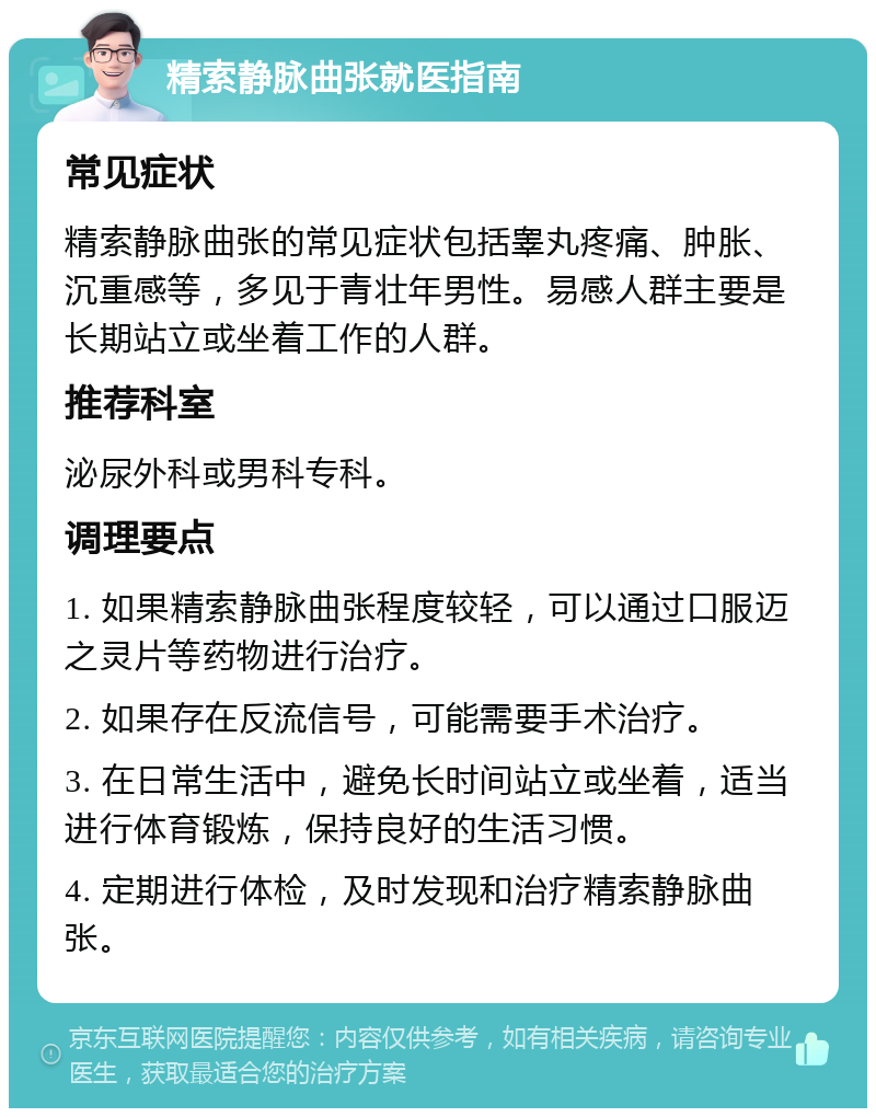 精索静脉曲张就医指南 常见症状 精索静脉曲张的常见症状包括睾丸疼痛、肿胀、沉重感等，多见于青壮年男性。易感人群主要是长期站立或坐着工作的人群。 推荐科室 泌尿外科或男科专科。 调理要点 1. 如果精索静脉曲张程度较轻，可以通过口服迈之灵片等药物进行治疗。 2. 如果存在反流信号，可能需要手术治疗。 3. 在日常生活中，避免长时间站立或坐着，适当进行体育锻炼，保持良好的生活习惯。 4. 定期进行体检，及时发现和治疗精索静脉曲张。