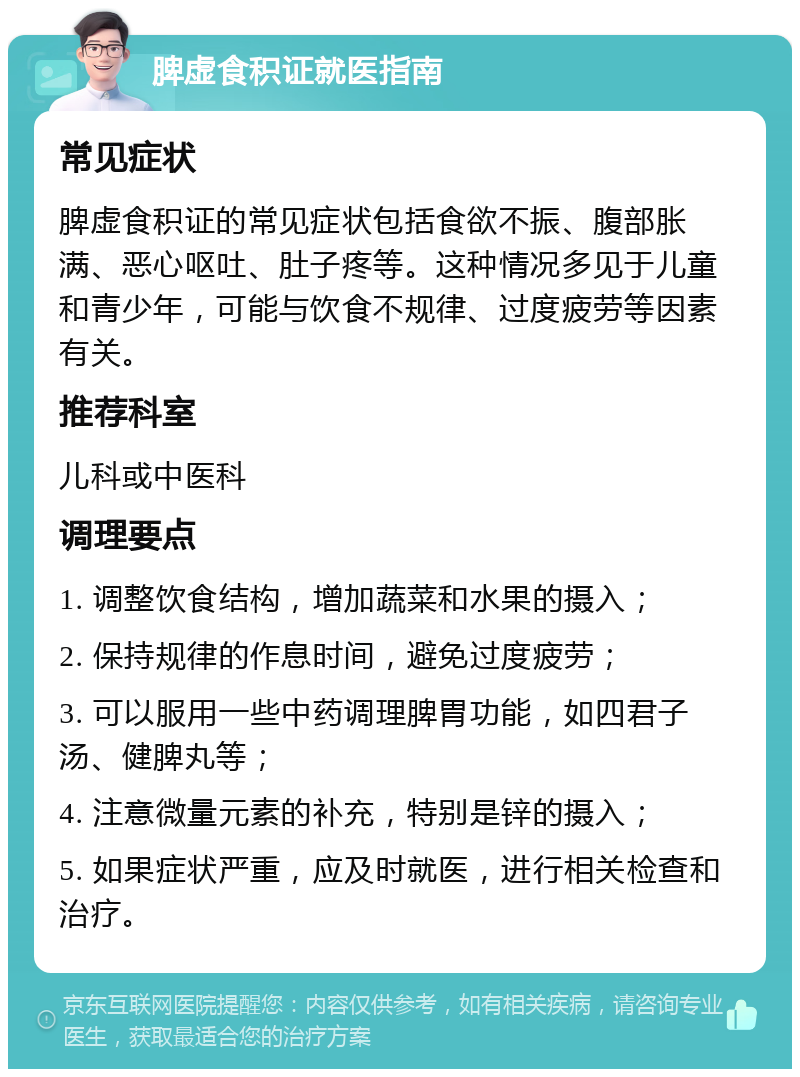 脾虚食积证就医指南 常见症状 脾虚食积证的常见症状包括食欲不振、腹部胀满、恶心呕吐、肚子疼等。这种情况多见于儿童和青少年，可能与饮食不规律、过度疲劳等因素有关。 推荐科室 儿科或中医科 调理要点 1. 调整饮食结构，增加蔬菜和水果的摄入； 2. 保持规律的作息时间，避免过度疲劳； 3. 可以服用一些中药调理脾胃功能，如四君子汤、健脾丸等； 4. 注意微量元素的补充，特别是锌的摄入； 5. 如果症状严重，应及时就医，进行相关检查和治疗。