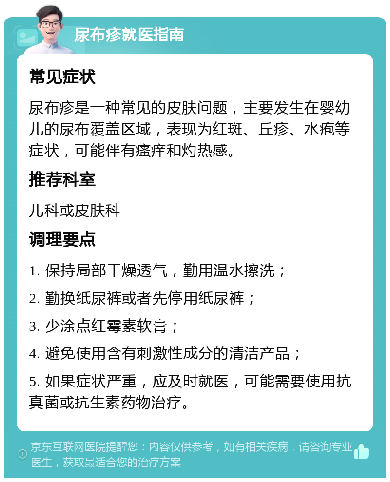 尿布疹就医指南 常见症状 尿布疹是一种常见的皮肤问题，主要发生在婴幼儿的尿布覆盖区域，表现为红斑、丘疹、水疱等症状，可能伴有瘙痒和灼热感。 推荐科室 儿科或皮肤科 调理要点 1. 保持局部干燥透气，勤用温水擦洗； 2. 勤换纸尿裤或者先停用纸尿裤； 3. 少涂点红霉素软膏； 4. 避免使用含有刺激性成分的清洁产品； 5. 如果症状严重，应及时就医，可能需要使用抗真菌或抗生素药物治疗。